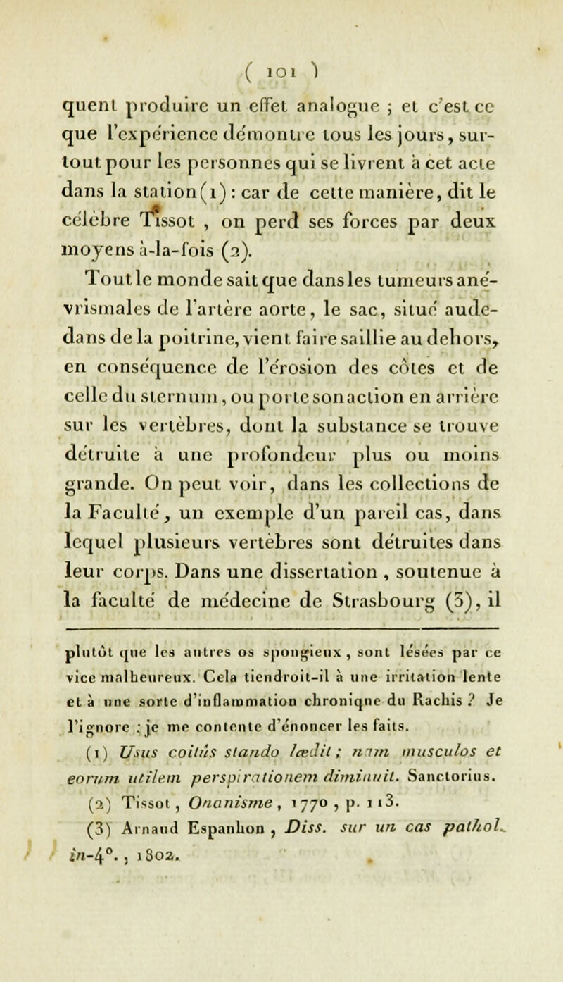 quenl produire un effet analogue ; et c'est ce que l'expérience démontre tous les jours, sur- tout pour les personnes qui se livrent a cet acte dans la station(i): car de celte manière, dit le célèbre Tissot , on perd ses forces par deux moyens à-la-fois (2). Tout le monde sait que dans les tumeurs ané- vrismales de l'artère aorte, le sac, situé aude- dans de la poitrine, vient faire saillie au dehors, en conséquence de l'érosion des côtes et de celle du sternum, ou porte sonaclion en arrière sur les vertèbres, dont la substance se trouve détruite à une profondeur plus ou moins grande. On peut voir, dans les collections de la Faculté, un exemple d'un pareil cas, dans lequel plusieurs vertèbres sont détruites dans leur corps. Dans une dissertation , soutenue à la faculté de médecine de Strasbourg (5), il plutôt que les antres os spongieux, sont lésées par ce vice malheureux. Cela tiendroit-il à une irritation lente et à une sorte d'inflammation chronique du Rachis ? Je l'ignore ; je me contente dénoncer les faits. (1) Usus coitùs stando Icedil ; mm musculos et eorum ucîlem perspirationem diminuit. Sanctorius. (1) Tissot, Onanisme, 1770 , p. 113. (3) Arnaud Espanhon , Diss. sur un cas pathol. t r »n-4°., 1802.
