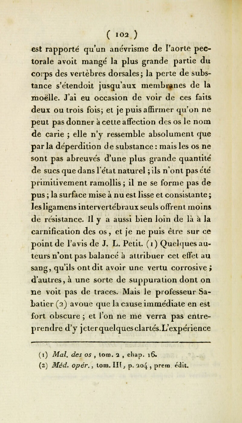 C »02.) est rapporté qu'un anévrisme de l'aorte pec- torale avoit mangé la plus grande partie du corps des vertèbres dorsales; la perte de subs- tance s'e'tendoit jusqu'aux membranes de la moelle. J'ai eu occasion de voir de ces faits deux ou trois fois; et je puis affirmer qu'on ne peut pas donner à cette affection des os le nom de carie ; elle n'y ressemble absolument crue par la déperdition de substance : mais les os ne sont pas abreuves d'une plus grande quantité de sucs que dans l'état naturel ; ils n'ont pas été primitivement ramollis ; il ne se forme pas de pus ; la surface mise à nu est lisse et consistante ; lesligamens intervertébraux seuls offrent moins de résistance. Il y a aussi bien loin de là à la carnification des os, et je ne puis être sur ce point de l'avis de J. L. Petit, (i) Quelques au- teurs n'ont pas balancé à attribuer cet effet au sang, qu'ils ont dit avoir une vertu corrosive ; d'autres, à une sorte de suppuration dont on ne voit pas de traces. Mais le professeur Sa- batier (a) avoue que la cause immédiate en est fort obscure ; et l'on ne me verra pas entre- prendre d'y jeterquelquesclartés.L'expérience (1) Mal. des os , tom. i , chap. 16. (2) Méd. opér., tom. lit, p. ao4 , prem édit.