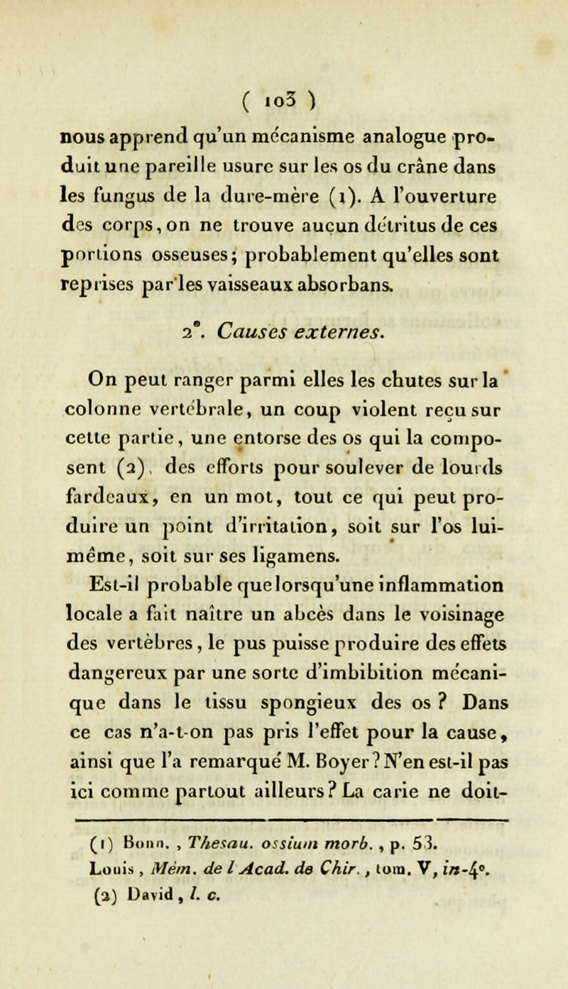 nous apprend qu'un mécanisme analogue pro- duit une pareille usure sur les os du crâne dans les fungus de la dure-mère (i). A l'ouverture des corps, on ne trouve aucun détritus de ces portions osseuses; probablement qu'elles sont reprises par les vaisseaux absorbans. 2. Causes externes. On peut ranger parmi elles les chutes sur la colonne vertébrale, un coup violent reçu sur celte partie, une entorse des os qui la compo- sent (2) , des efforts pour soulever de lourds fardeaux, en un mot, tout ce qui peut pro- duire un point d'irritation, soit sur l'os lui- même, soit sur ses ligamens. Est-il probable que lorsqu'une inflammation locale a fait naître un abcès dans le voisinage des vertèbres, le pus puisse produire des effets dangereux par une sorte d'imbibition mécani- que dans le tissu spongieux des os ? Dans ce cas n'a-t-on pas pris l'effet pour la cause, ainsi que l'a remarque' M. Boyer? N'en est-il pas ici comme partout ailleurs? La carie ne doit- (1) Bonn. , T/iesau. ossium morb. , p. 53. Louis , Mèm. de l Acad. de Çhir., loin. V, in-^°. (2) David , /. c.