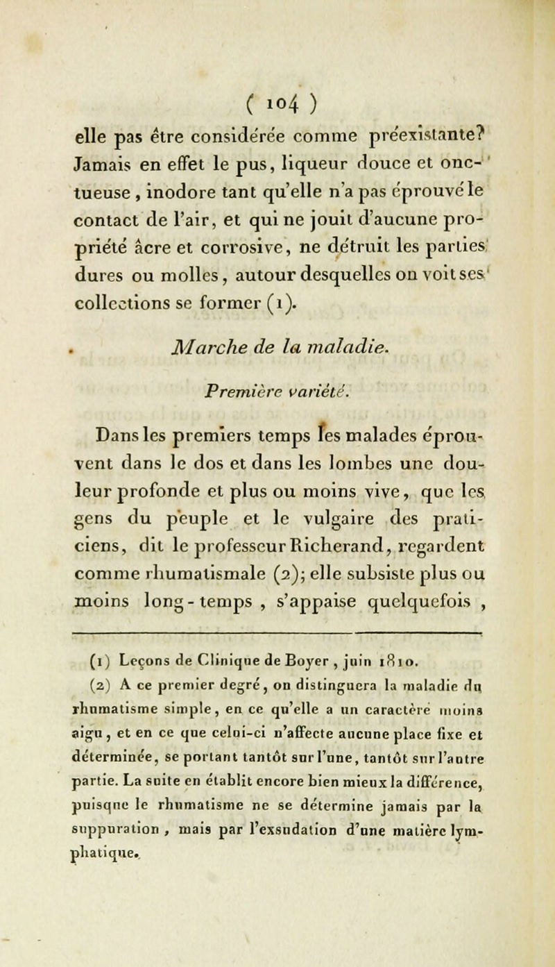 ( io4) elle pas être considérée comme préexistante? Jamais en effet le pus, liqueur douce et onc- tueuse , inodore tant qu'elle n'a pas éprouvé le contact de l'air, et qui ne jouit d'aucune pro- priété acre et corrosive, ne détruit les parties dures ou molles, autour desquelles on voitses' collections se former (1). Marche de la maladie. Première variété. Dans les premiers temps les malades éprou- vent dans le dos et dans les lombes une dou- leur profonde et plus ou moins vive, que les gens du peuple et le vulgaire des prati- ciens, dit le professeurRicherand, regardent comme rhumatismale (2); elle subsiste plus ou moins long-temps , s'appaise quelquefois , (1) Leçons de Clinique de Boyer , juin 1810. (2) A ce premier degré, on distinguera la maladie du, rhumatisme simple, en ce qu'elle a un caractère moins aigu, et en ce que celni-ci n'affecte aucune place fixe et déterminée, se portant tantôt surl'une, tantôt sur l'autre partie. La suite en établit encore bien mieux la différence, puisque le rhumatisme ne se détermine jamais par la suppuration , mais par l'exsudation d'une matière lym- phatique.