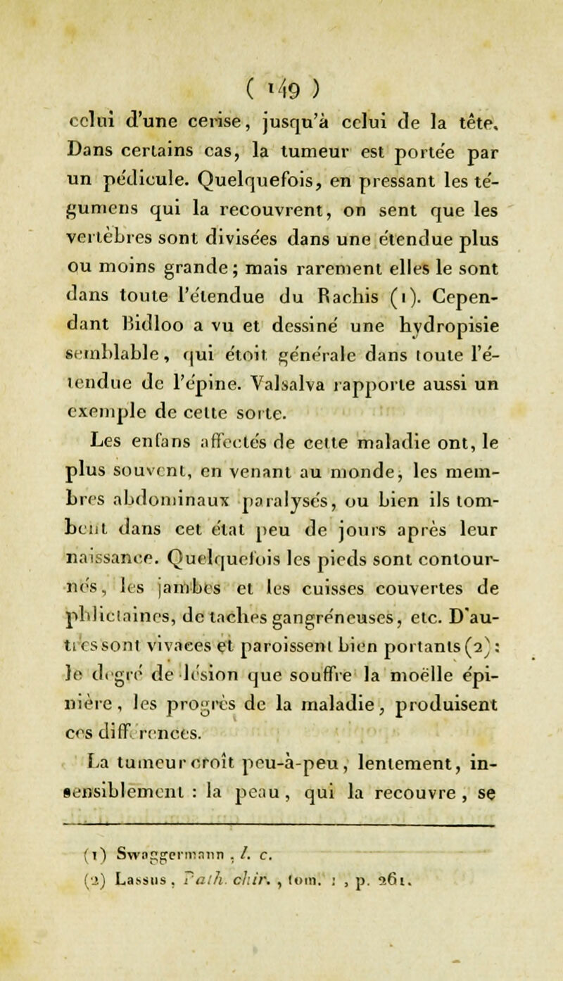 celui d'une cerise, jusqu'à celui de la tête. Dans certains cas, la tumeur est porte'e par un pe'dicule. Quelquefois, en pressant les té- gumens qui la recouvrent, on sent que les vertèbres sont divise'es dans une e'tendue plus ou moins grande; mais rarement elles le sont dans toute l'e'lendue du Rachis (i). Cepen- dant bidloo a vu et dessine' une hydropisie semblable, qui e'toit générale dans toute l'é- tendue de l'épine. Valsalva j'apporte aussi un exemple de celte sorte. Les enfans affectés de cette maladie ont, le plus souvent, en venant au monde, les mem- bres abdominaux paralysés, ou bien ils tom- bent dans cet état peu de jours après leur naissance. Quelquefois les pieds sont contour- nés, les jambes et les cuisses couvertes de pbliclaines, de taches gangreneuses, etc. Dau- ti es sont vivaees et paroissent bien portants (2}: le degré de lésion que souffre la moelle épi- nière, les progrès de la maladie, produisent ces différences. La tumeur croît peu-à-peu, lentement, in- sejisiblemenl : là peau, qui la recouvre, se (1) Swffggerimmn . /. c. fa) Lassiis . Falh; cl.ir. , loin. : , p. 261.