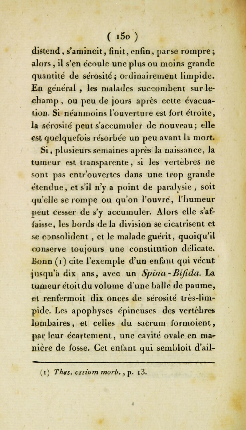 distend, s'amincit, finit,enfin, parse rompre; alors, il s'en écoule une plus ou moins grande quantité de sérosité; ordinairement limpide. En général , les malades succombent sur le- champ , ou peu de jours après cette évacua- tion. Si néanmoins l'ouverture est fort étroite, la sérosité peut s'accumuler de nouveau; elle est quelquefois résorbée un peu avant la mort. Si, plusieurs semaines après la naissance, la tumeur est transparente, si les vertèbres ne sont pas entr'ouvertes dans une trop grande étendue, et s'il n'y a point de paralysie, soit qu'elle se rompe ou qu'on l'ouvre, l'bumeur peut cesser de s'y accumuler. Alors elle s'af- faisse, les bords de la division se cicatrisent et se consolident , et le malade guérit, quoiqu'il conserve toujours une constitution délicate. Bonn (1) cite l'exemple d'un enfant qui vécut jusqu'à dix ans, avec un Spina-Bijida. La tumeur étoit du volume d'une balle de paume, et renfermoit dix onces de sérosité très-lim- pide. Les apophyses épineuses des vertèbres lombaires, et celles du sacrum formoient, par leur écaitement, une cavité ovale en ma- nière de fosse. Cet enfant qui sembloil d'ail- (i) Thés, ossiiim morb., p. i3.