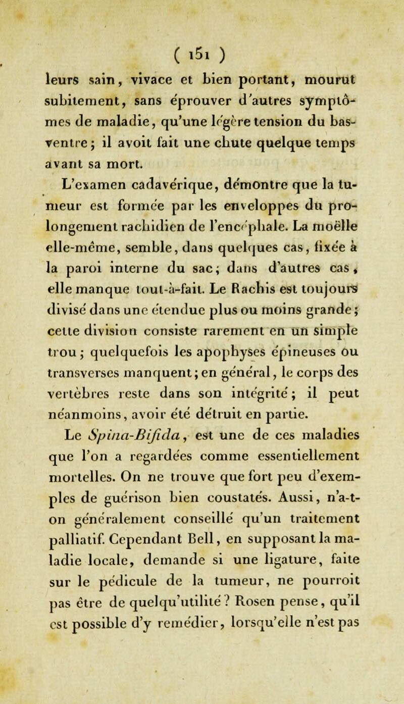 Ç*5, ) leurs sain, vivace et bien portant, mourut subitement, sans éprouver d'autres symptô- mes de maladie, qu'une légère tension du bas- ▼entre ; il avoit fait une cbute quelque temps avant sa mort. L'examen cadavérique, de'montre que la tu- meur est formée par les enveloppes du pro- longement racbidien de l'encéphale. La moelle elle-même, semble, dans quelques cas, lixée à la paroi interne du sac; dans d'autres cas, elle manque tout à-fait. Le Rachis est toujours divisé dans une étendue plus ou moins grande ; celte division consiste rarement en un simple trou j quelquefois les apophyses épineuses ou transverses manquent;en général, le corps des vertèbres reste dans son intégrité ; il peut néanmoins, avoir été détruit en partie. Le Spina-Bifida, est une de ces maladies que l'on a regardées comme essentiellement mortelles. On ne trouve que fort peu d'exem- ples de guérison bien coustatés. Aussi, n'a-t- on généralement conseillé qu'un traitement palliatif. Cependant Bell, en supposant la ma- ladie locale, demande si une ligature, faite sur le pédicule de la tumeur, ne pourroit pas être de quelqu'utililé? Rosen pense, qu'il est possible d'y remédier, lorsqu'elle n'est pas