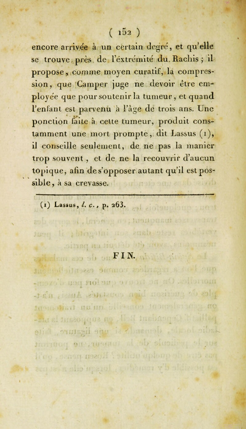 ( »S* ) encore arrivée à un certain degré, et qu'elle se trouve près de l'extrémité du. Rachis ; il propose, comme moyen curatif, la compres- sion, que Camper juge ne devoir être em- ployée que pour soutenir la tumeur, et quand l'enfant est parvenu à l'âgfl de trois ans. Une ponction faite à celte tumeur, produit cons- tamment une mort prompte, dit Lassus (1), il conseille seulement, de ne pas la manier trop souvent, et de ne la recouvrir d'aucun topique, afin des'opposer autant qu'il est pos- sible , à sa crevasse. (i) Lasaus, /. c., p. a63. FIN.