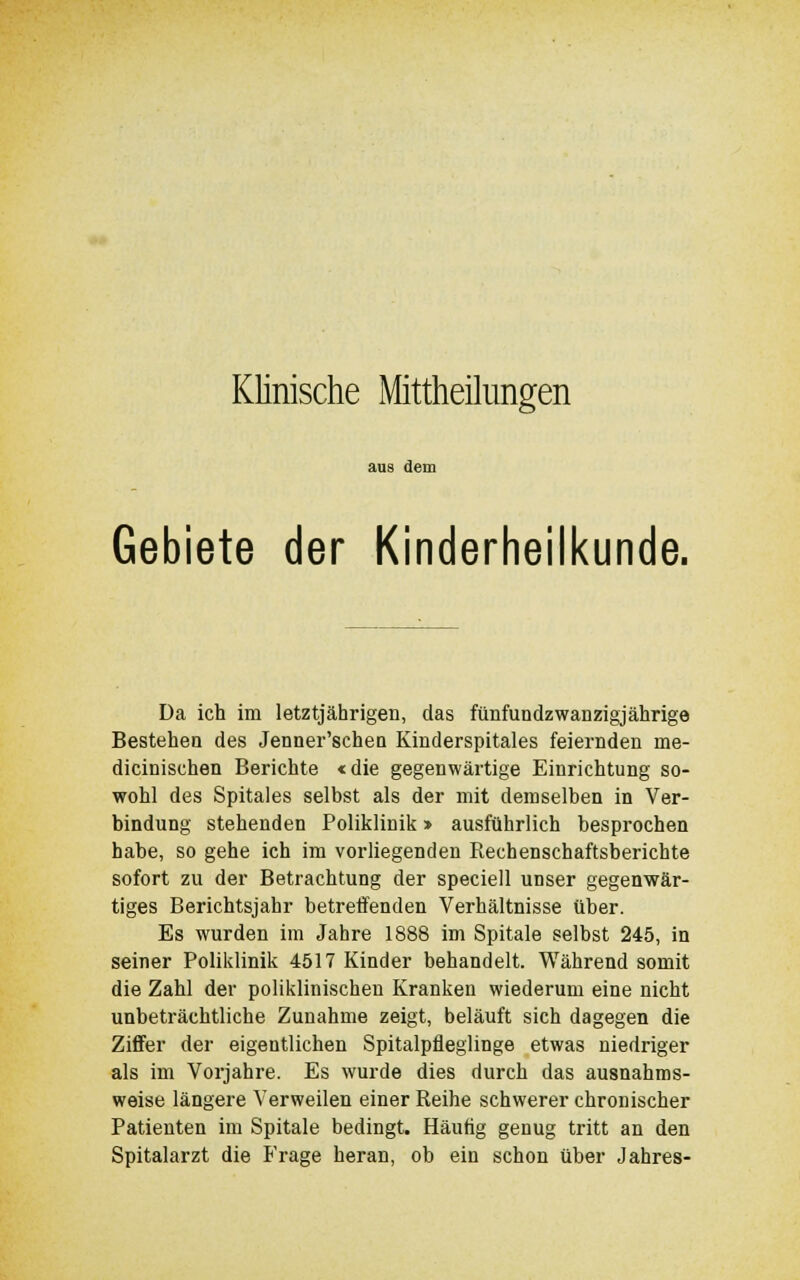 aus dem Gebiete der Kinderheilkunde. Da ich im letztjährigen, das fünfundzwanzigjährige Bestehen des Jenner'schen Kinderspitales feiernden me- dicinischen Berichte «die gegenwärtige Einrichtung so- wohl des Spitales selbst als der mit demselben in Ver- bindung stehenden Poliklinik > ausführlich besprochen habe, so gehe ich im vorliegenden Rechenschaftsberichte sofort zu der Betrachtung der speciell unser gegenwär- tiges Berichtsjahr betreffenden Verhältnisse über. Es wurden im Jahre 1888 im Spitale selbst 245, in seiner Poliklinik 4517 Kinder behandelt. Während somit die Zahl der poliklinischen Kranken wiederum eine nicht unbeträchtliche Zunahme zeigt, beläuft sich dagegen die Ziffer der eigentlichen Spitalpfieglinge etwas niedriger als im Vorjahre. Es wurde dies durch das ausnahms- weise längere Verweilen einer Reihe schwerer chronischer Patienten im Spitale bedingt. Häutig genug tritt an den Spitalarzt die Frage heran, ob ein schon über Jahres-