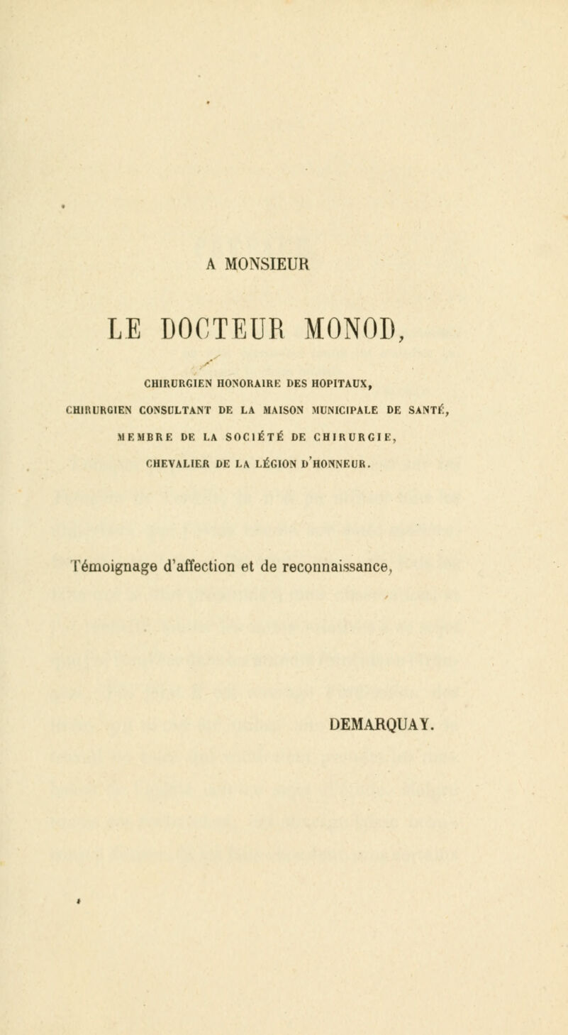 A MONSIEUR LE DOCTEUR MONOD, CHIRURGIEN HONORAIRE DES HOPITAUX, CHIRURGIEN CONSULTANT DE LA MAISON MUNICIPALE DE SANTÉ, MEMBRE DE LA SOCIÉTÉ DE CHIRURGIE, CHEVALIER DE LA LÉGION D'HONNEUR. Témoignage d'affection et de reconnaissance, DEMARQUAY.