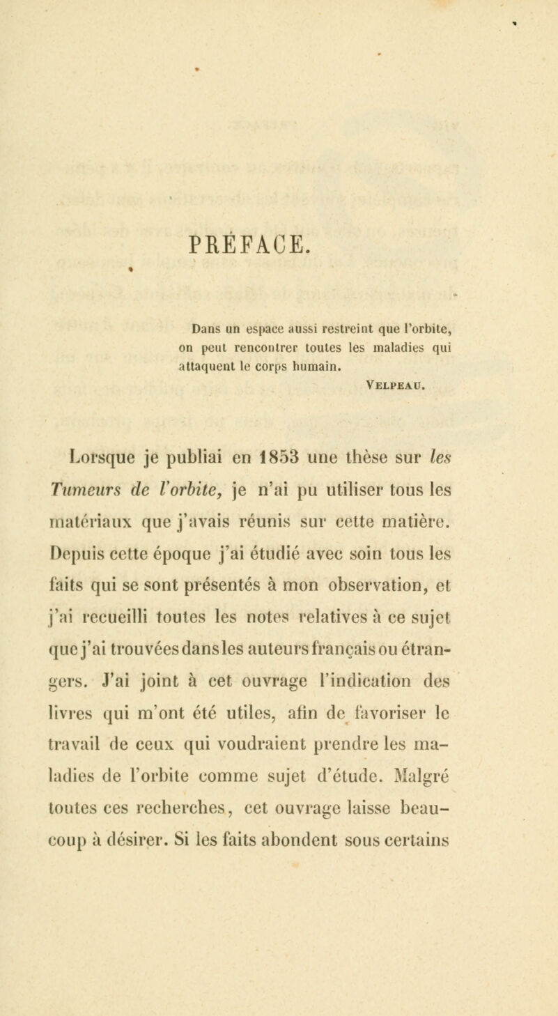PRÉFACE. Dans un espace aussi restreint que l'orbite, on peut rencontrer toutes les maladies qui attaquent le corps humain. Velpeau. Lorsque je publiai en 1853 une thèse sur les Tumeurs de Vorbite, je n'ai pu utiliser tous les matériaux que j'avais réunis sur cette matière. Depuis cette époque j'ai étudié avec soin tous les laits qui se sont présentés à mon observation, et j'ai recueilli toutes les notes relatives à ce sujet que j'ai trouvées dans les auteurs français ou étran- gers. J'ai joint à cet ouvrage l'indication des livres qui m'ont été utiles, afin de favoriser le travail de ceux qui voudraient prendre les ma- ladies de l'orbite comme sujet d'étude. Malgré toutes ces recherches, cet ouvrage laisse beau- coup à désirer. Si les faits abondent sous certains