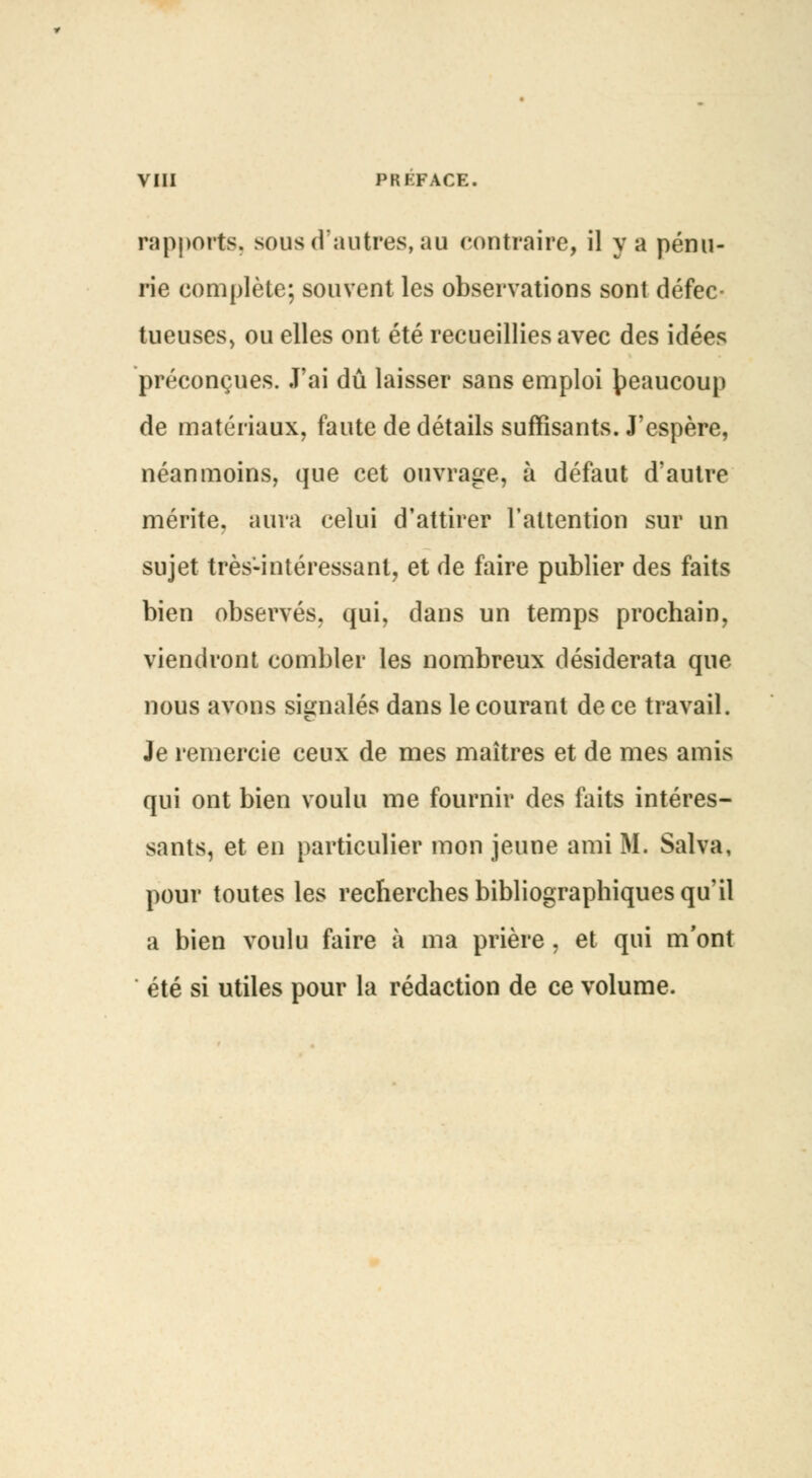 VIII PREFACE. rapports, sous d'autres, au contraire, il y a pénu- rie complète; souvent les observations sont défec- tueuses, ou elles ont été recueillies avec des idées préconçues. J'ai dû laisser sans emploi beaucoup de matériaux, faute de détails suffisants. J'espère, néanmoins, que cet ouvrage, à défaut d'autre mérite, aura celui d'attirer l'attention sur un sujet très-intéressant, et de faire publier des faits bien observés, qui, dans un temps prochain, viendront combler les nombreux desiderata que nous avons signalés dans le courant de ce travail. Je remercie ceux de mes maîtres et de mes amis qui ont bien voulu me fournir des faits intéres- sants, et en particulier mon jeune ami M. Salva, pour toutes les recherches bibliographiques qu'il a bien voulu faire à ma prière, et qui m'ont été si utiles pour la rédaction de ce volume.