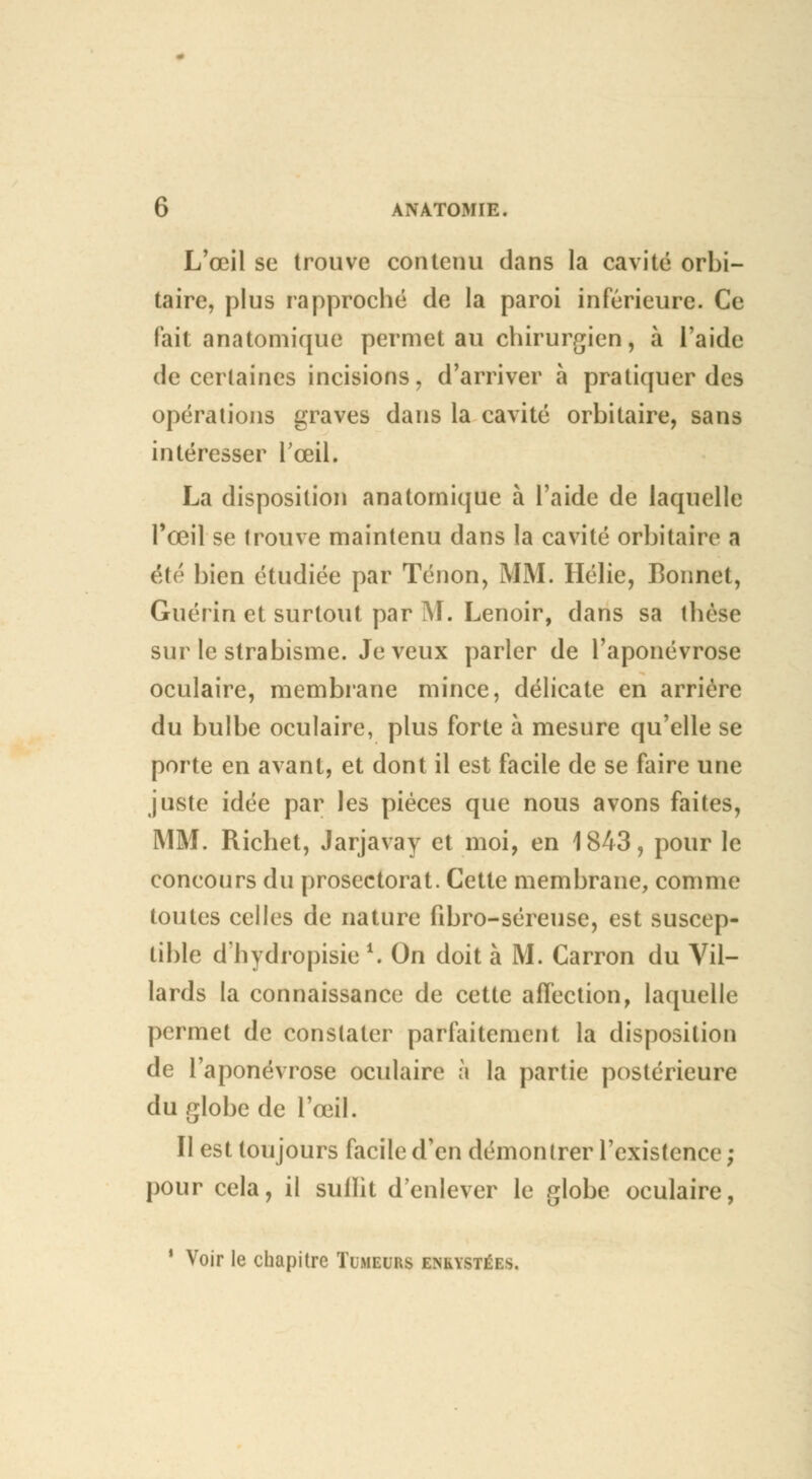 L'œil se trouve contenu dans la cavité orbi- taire, plus rapproché de la paroi inférieure. Ce fait anatomique permet au chirurgien, à l'aide de certaines incisions, d'arriver à pratiquer des opérations graves dans la cavité orbitaire, sans intéresser l'œil. La disposition anatomique à l'aide de laquelle l'œil se trouve maintenu dans la cavité orbitaire a été bien étudiée par Tenon, MM. Hélie, Bonnet, Guérin et surtout par M. Lenoir, dans sa thèse sur le strabisme. Je veux parler de l'aponévrose oculaire, membrane mince, délicate en arrière du bulbe oculaire, plus forte à mesure qu'elle se porte en avant, et dont il est facile de se faire une juste idée par les pièces que nous avons faites, MM. Richet, Jarjavay et moi, en 1843, pour le concours du prosectorat. Cette membrane, comme toutes celles de nature fibro-séreuse, est suscep- tible d'hydropisie *. On doit à M. Carron du Vil- lards la connaissance de cette affection, laquelle permet de constater parfaitement la disposition de l'aponévrose oculaire à la partie postérieure du globe de l'œil. Il est toujours facile d'en démontrer l'existence ; pour cela, il sulïit d'enlever le globe oculaire, 1 Voir le chapitre Tumeurs enkystées.