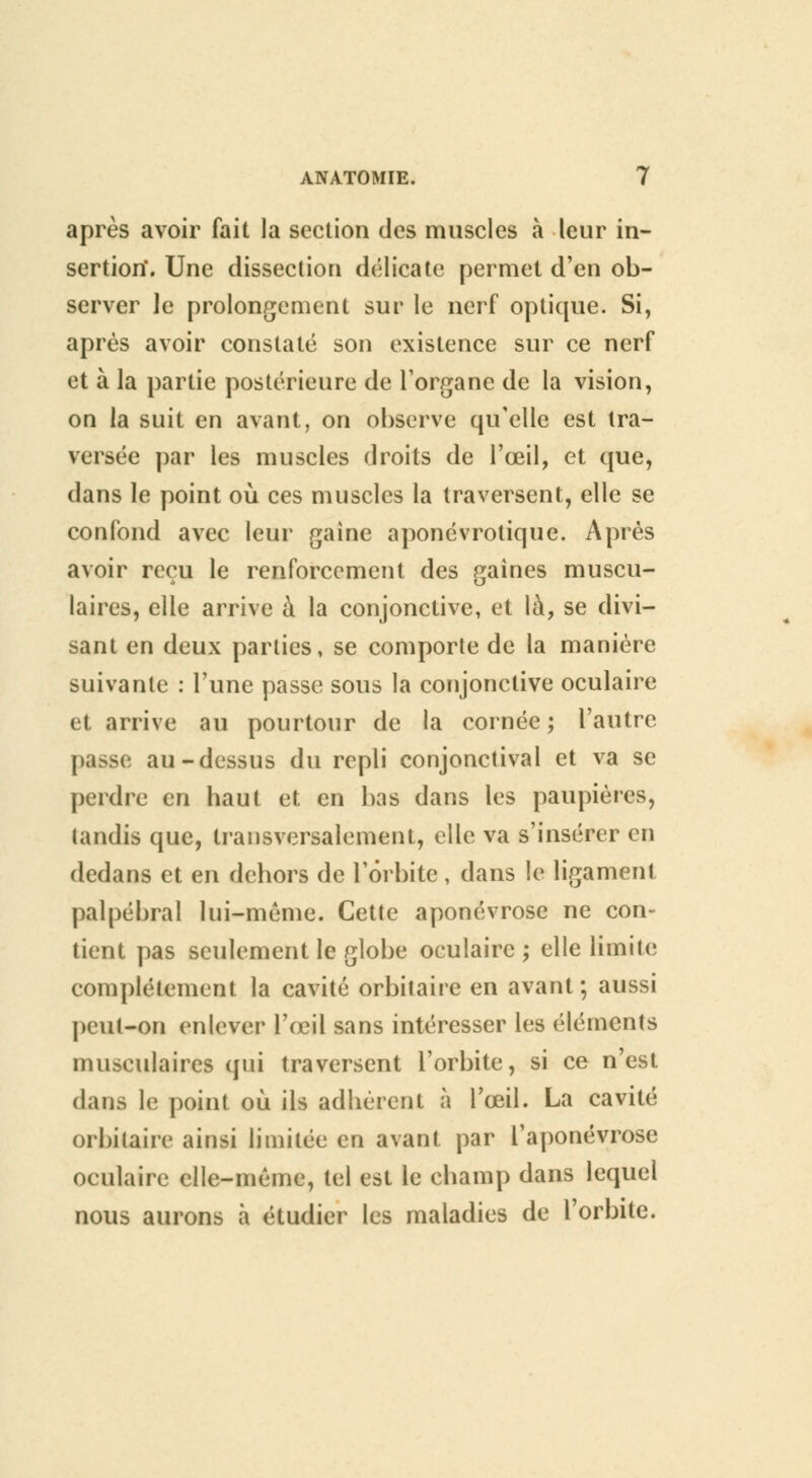 après avoir fait la section des muscles à leur in- sertion*. Une dissection délicate permet d'en ob- server Je prolongement sur le nerf optique. Si, après avoir constaté son existence sur ce nerf et à la partie postérieure de l'organe de la vision, on la suit en avant, on observe qu'elle est tra- versée par les muscles droits de l'œil, et que, dans le point où ces muscles la traversent, elle se confond avec leur gaine aponévrotique. Après avoir reçu le renforcement des gaines muscu- laires, elle arrive à la conjonctive, et là, se divi- sant en deux parties, se comporte de la manière suivante : l'une passe sous la conjonctive oculaire et arrive au pourtour de la cornée; l'autre passe au-dessus du repli conjonctival et va se perdre en haut et en bas dans les paupières, tandis que, transversalement, elle va s'insérer en dedans et en dehors de 1 orbite , dans le ligament palpébral lui-même. Cette aponévrose ne con- tient pas seulement le globe oculaire ; elle limite complètement la cavité orbitaire en avant; aussi peut-on enlever l'œil sans intéresser les éléments musculaires qui traversent l'orbite, si ce n'est dans le point où ils adhérent à l'œil. La cavité orbitaire ainsi limitée en avant par l'aponévrose oculaire elle-même, tel est le champ dans lequel nous aurons à étudier les maladies de l'orbite.