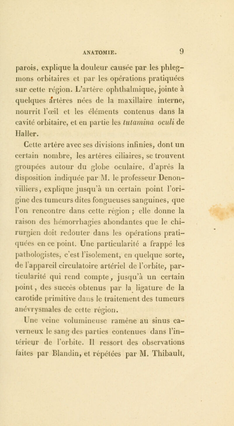 parois, explique la douleur causée par les phleg- mons orbitaircs et par les opérations pratiquées sur cette région. L'artère ophthalmique, jointe à quelques artères nées de la maxillaire interne, nourrit l'œil et les éléments contenus dans la cavité orbitaire, et en partie les lalamina oculi de Haller. Celle artère avec ses divisions infinies, dont un certain nombre, les artères ciliaires, se trouvent groupées autour du globe oculaire, d'après la disposition indiquée par M. le professeur Denon- villiers, explique jusqu'à un certain point l'ori- gine des tumeurs dites fongueuses sanguines, que l'on rencontre dans cette région ; elle donne la raison des hémorrhagies abondantes que le chi- rurgien doit redouter dans les opérations prati- quées en ce point. Une particularité a frappé les pathologis tes, c'est l'isolement, en quelque sorte, de l'appareil circulatoire artériel de l'orbite, par- ticularité qui rend compte, jusqu'à un certain point, des succès obtenus par la ligature de la carotide primitive dans le traitement des tumeurs anévrysmales de cette région. I ne veine volumineuse ramène au sinus ca- \(Tiieux le sang des parties contenues dans l'in- térieur de l'orbite. Il ressort des observations faites par Blandin, et répétées par M. Thibault,