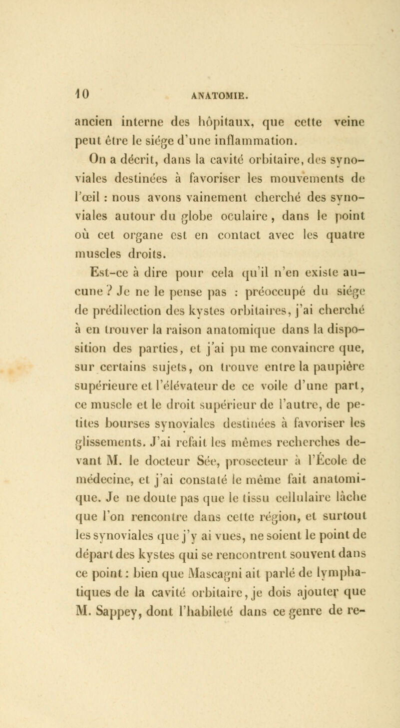 ancien interne des hôpitaux, que cette veine peut être le siège d'une inflammation. On a décrit, dans la cavité orbitaire, des syno- viales destinées à favoriser les mouvements de l'œil : nous avons vainement cherché des syno- viales autour du globe oculaire , dans le point où cet organe est en contact avec les quatre muscles droits. Est-ce à dire pour cela qu'il n'en existe au- cune ? Je ne le pense pas : préoccupé du siège de prédilection des kystes orbitaires, j'ai cherché à en trouver la raison anatomique dans la dispo- sition des parties, et j'ai pu me convaincre que, sur certains sujets, on trouve entre la paupière supérieure et l'élévateur de ce voile d'une part, ce muscle et le droit supérieur de l'autre, de pe- tites bourses synoviales destinées à favoriser les glissements. J'ai refait les mêmes recherches de- vant M. le docteur Séc, prosecteur à l'Ecole de médecine, et j'ai constaté le même fait anatomi- que. Je ne doute pas que le tissu cellulaire lâche que l'on rencontre dans cette région, et surtout les synoviales que j'y ai vues, ne soient le point de départ des kystes qui se rencontrent souvent dans ce point: bien que Alascagni ait parlé de lympha- tiques de la cavité orbitahe, je dois ajouter que M. Sappey, dont l'habileté dans ce genre de re-