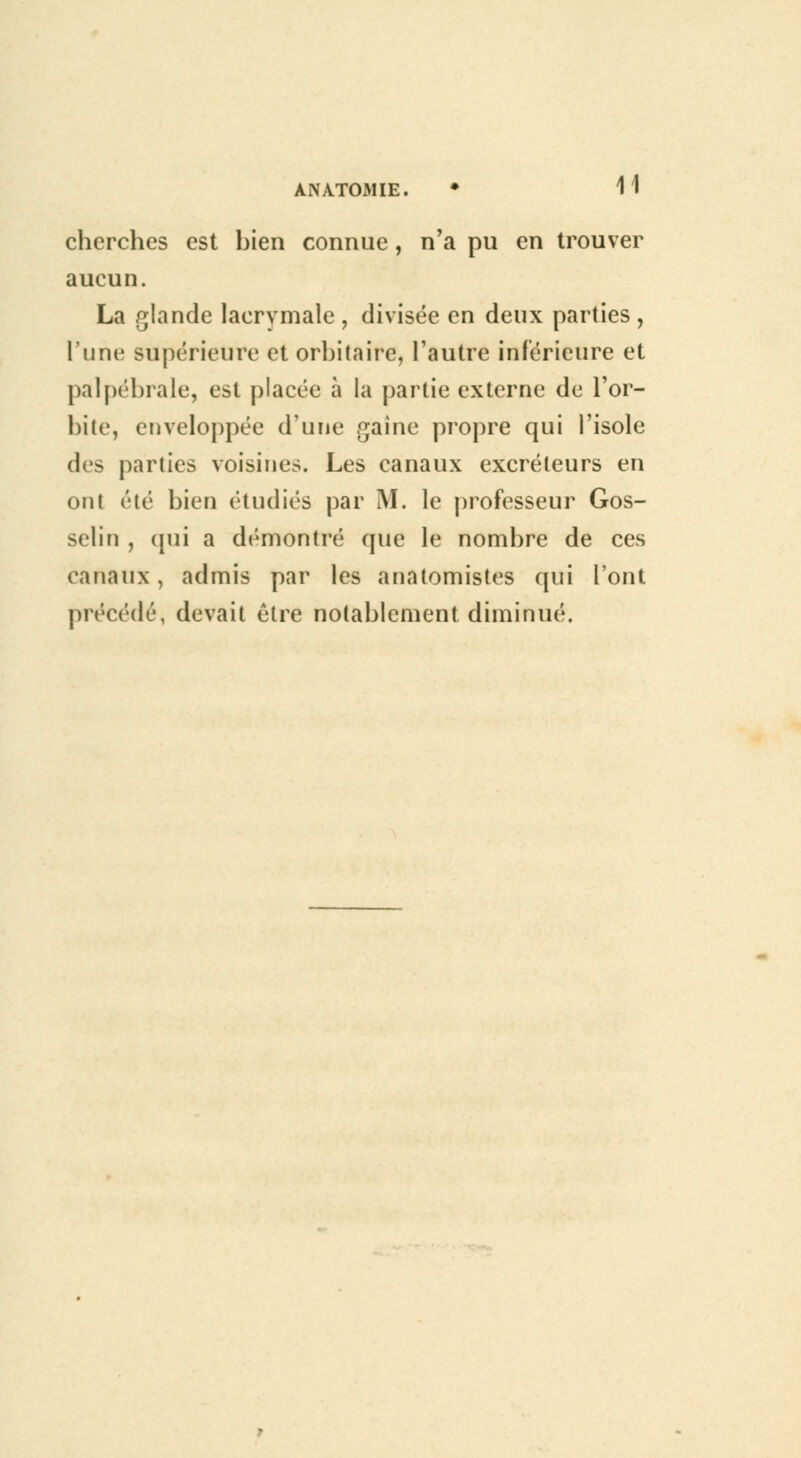 ÀNA.TOMIE. cherches est bien connue , n'a pu en trouver aucun. La glande lacrymale , divisée en deux parties , l'une supérieure et orbitairc, l'autre inférieure et palpébrale, est placée à la partie externe de l'or- bite, enveloppée d'une gaine propre cjui l'isole des parties voisines. Les canaux excréteurs en ont été bien étudiés par M. le professeur Gos- selin , qui a démontré que le nombre de ces canaux, admis par les anatomistes qui l'ont précédé, devait être notablement diminué.