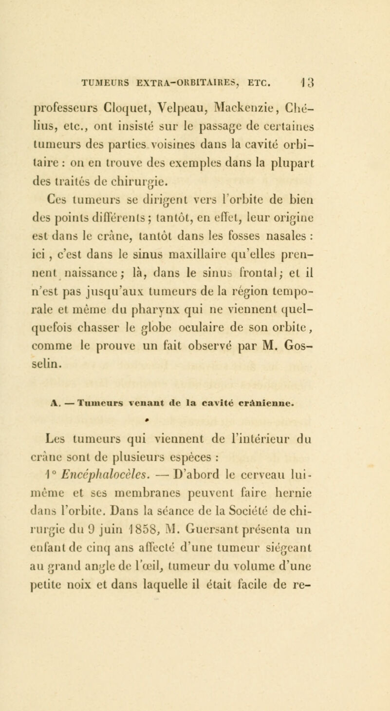 professeurs Cloquet, Velpeau, Mackenzie, Ché- lius, etc., ont insisté sur le passage de certaines tumeurs des parties voisines dans la cavité orbi- taire : on en trouve des exemples dans la plupart des traités de chirurgie. Ces tumeurs se dirigent vers l'orbite de bien des points différents ; tantôt, en effet, leur origine est dans le crâne, tantôt dans les fosses nasales : ici , c'est dans le sinus maxillaire qu'elles pren- nent naissance; là, dans le sinu^ frontal; et il n'est pas jusqu'aux tumeurs de la région tempo- rale et même du pharynx qui ne viennent quel- quefois chasser le globe oculaire de son orbite, comme le prouve un fait observé par M. Gos- selin. A. — Tumeurs venant «le la cavité crânienne. Les tumeurs qui viennent de l'intérieur du crâne sont de plusieurs espèces : 1° Encéphalocèles. —D'abord le cerveau lui- même et ses membranes peuvent faire hernie dan.-) l'orbite. Dans la séance de la Société de chi- rurgie du 0 juin 1858, M. Guersant présenta un enfant de cinq ans affecté d'une tumeur siégeant au grand ançle de l'œil, tumeur du volume d'une petite noix et dans laquelle il était facile de re-