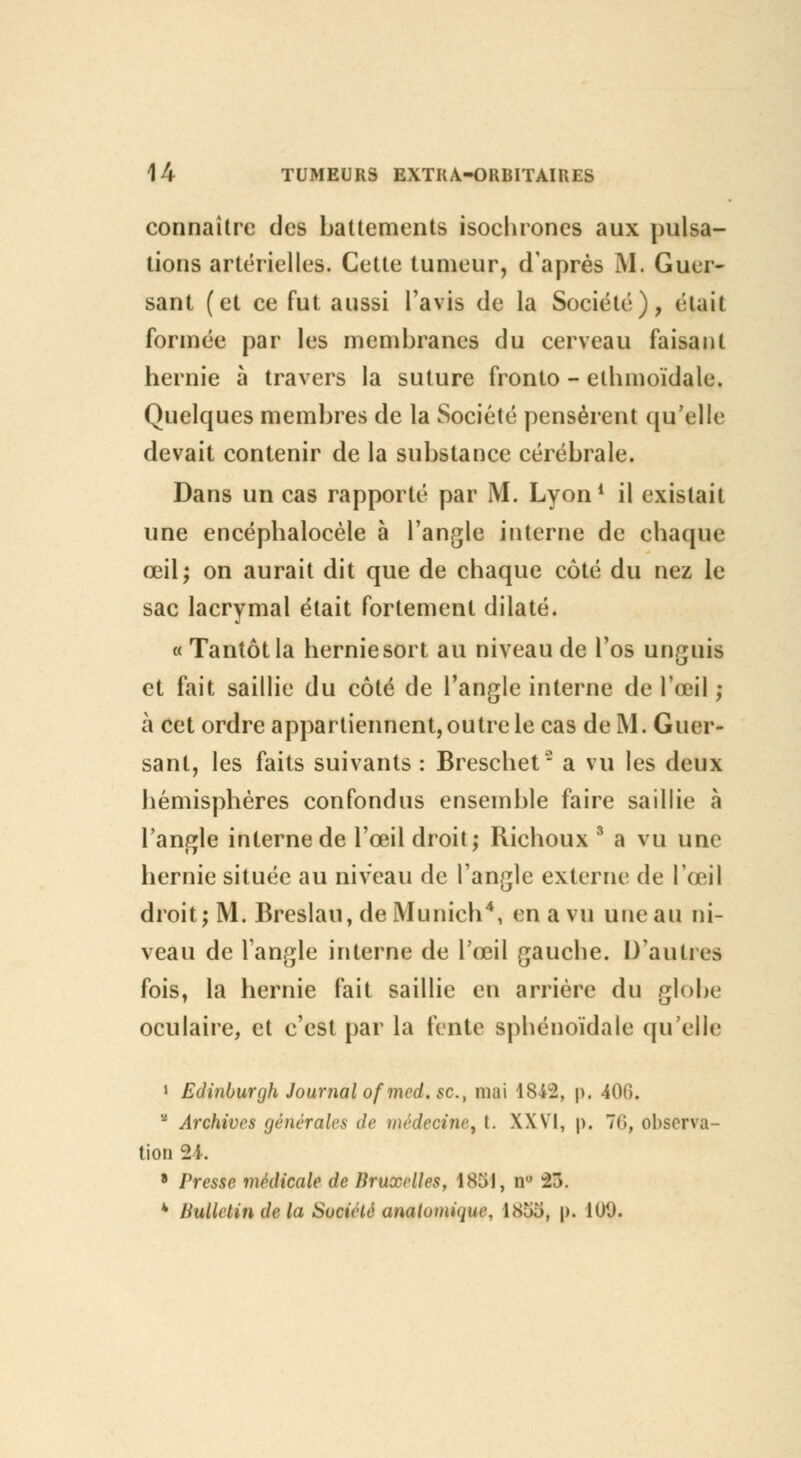 connaître des battements isochrones aux pulsa- tions artérielles. Cette tumeur, d'après M. Guer- sant (et ce fut aussi l'avis de la Société), était formée par les membranes du cerveau faisant hernie à travers la suture fronto - ethmoïdale. Quelques membres de la Société pensèrent qu'elle devait contenir de la substance cérébrale. Dans un cas rapporté par M. Lyon1 il existait une encéphalocèle à l'angle interne de chaque œil; on aurait dit que de chaque côté du nez le sac lacrymal était fortement dilaté. « Tantôt la hernie sort au niveau de l'os unguis et fait saillie du côté de l'angle interne de l'œil ; à cet ordre appartiennent, outre le cas de M. Guer- sant, les faits suivants : Breschet  a vu les deux hémisphères confondus ensemble faire saillie à l'angle interne de l'œil droit; Richoux 3 a vu une hernie située au niveau de l'angle externe de l'œil droit; M. Breslau, de Munich4, en a vu une au ni- veau de l'angle interne de l'œil gauche. D'autres fois, la hernie fait saillie en arrière du globe oculaire, et c'est par la fente sphénoïdale qu'elle 1 Edinburgh Journal ofmcd. se, mai 1842, p. 400.  Archives générales de médecine, l. XXVI, p. 76, observa- tion 24. 8 Presse médicale de Hruxrlles, 1851, n° 23. * Bulletin de la Société anatamique, l.Sîio, p. 100.