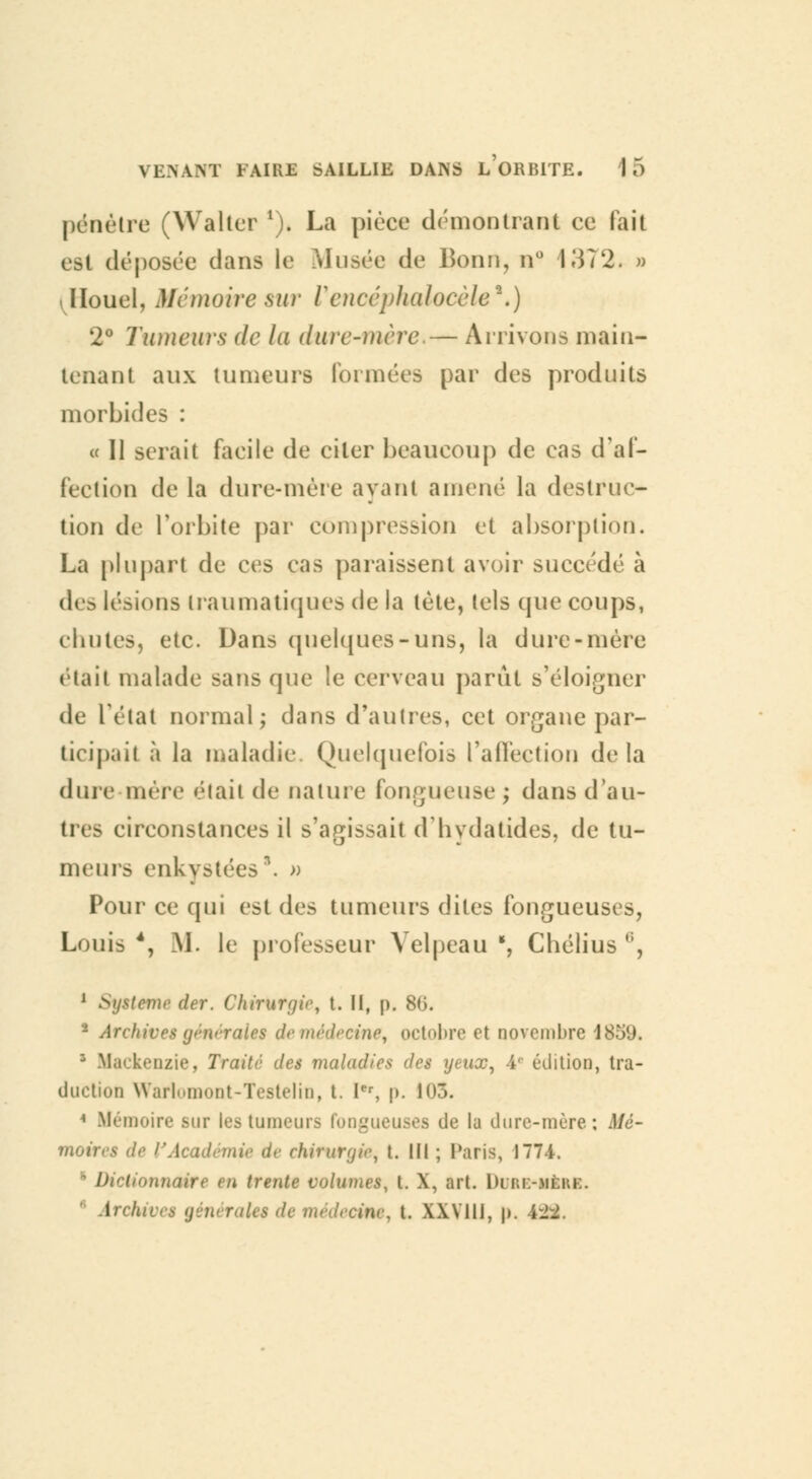 pénétre (Waltcr 1). La pièce démontrant ce lait est déposée dans le Musée de Bonn, n° 1372. a ilïouel, Mémoire sur Vencéphalocèle**) 2° Tumeurs de lu dure-mère.— Arrivons main- tenant aux tumeurs foi niées par des produits morbides : « Il serait facile de citer beaucoup de cas d'af- fection de la dure-mère ayant amené la destruc- tion de l'orbite par compression et absorption. La plupart de ces cas paraissent avoir succédé à des lésions Iran ma tiques de la tète, tels que coups, cbutes, etc. Dans quelques-uns, la dure-mère était malade sans que le cerveau parût s'éloigner de l'état normal; dans d'autres, cet organe par- ticipait à la maladie Quelquefois l'affection delà dure mère était de nature fongueuse; dansd'au- tres circonstances il s'agissait d'hydatides, de tu- meurs enkystées*. » Pour ce qui est des tumeurs dites fongueuses, Louis 4, M. le professeur Velpeau ', Chélius ,;, 1 Sytteme der. Chirurgir, t. II, p. 86. * Archive* (jmrraies de médecine, octobre et novembre 185'J. z Mackenzie, Traité des maladies des ytux, 4e édition, tra- duction WarlomoQt-Testelin, t. Ier, p. 103. 1 Mémoire sur les tumeurs fongueuses de la dure-mère; Mé- moirr^ chirurgie^ L III ; Paris, 1774. D i ' Ml trente volumes, t. X, art. 1)iïu:-3Ièkk. Irchive* générale* de médecin*, t. XXVIII, j>. i-_.
