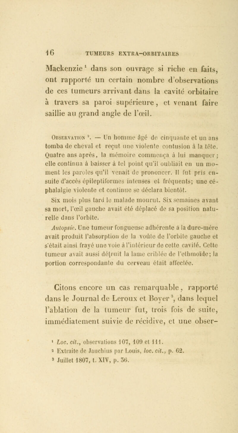 Mackcnzie ' dans son ouvrage si riche en faits, ont rapporté un certain nombre d'observations de ces tumeurs arrivant dans la cavité orbitaii e à travers sa paroi supérieure , et venant faire saillie au grand angle de l'œil. Observation *. — Un homme* âgé do cinquante ot un ans tomba do cheval et reçut une violente contusion à la tète. Quatre ans après, la mémoire commença à lui manquer; elle continua à baisser à tel point qu'il oubliait en un mo- ment les paroles qu'il venait de prononcer. Il fut pris < n- suite d'accès épileptiformes intenses et fréquents; une cé- phalalgie violente et continue se déclara bientôt. Six mois plus tard le malade mourut. Six semaines avant sa mort, l'œil gauche avait été déplacé de sa position natu- relle dans l'orbite. Autopsie. Une tumeur fongueuse adhérente à la dure-mère avait produit l'absorption de la voûte de l'orbite gauche et s'était ainsi frayé une voie à l'intérieur de cette cavité. Cette tumeur a\ait aussi détruit la lame criblée de l'ethinoïde; la portion correspondante du cerveau était affectée. Citons encore un cas remarquable, rapporté dans le Journal de Leroux et Boyer8, dans lequel l'ablation de la tumeur fut, trois fois de suite, immédiatement suivie de récidive, et une obser- • Loc. cit., observations 107, 109 et 111. 2 Extraite de Jauchius par Louis, loc. cit., p. G2. 3 Juillet 1807, t. XIV, p. 36.