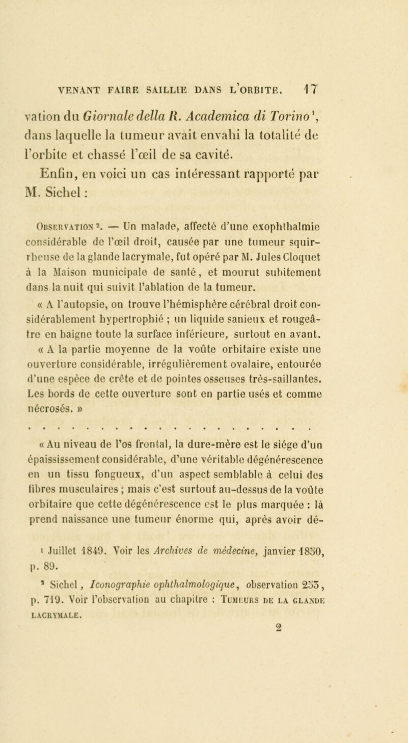 ration du Giornaledélia II. Academica di Torino\ dans laquelle la tumeur avait envahi la totalité de l'orbite et chassé l'œil de sa cavité. Enfin, en voici un cas intéressant rapporté par M. Sichel : Observation*. — Un malade, affecté d'une cxophthalmic considérable de l'œil droit, causée par une tumeur squir- rheuse de la glande lacrymale, fut opéré par M. Jules Cloquet à la Maison municipale de santé, et mourut subitement dans la nuit qui suivit l'ablation de la tumeur. « A l'autopsie, on trouve l'hémisphère cérébral droit con- sidérablement hypertrophié ; un liquide sanieux et rougeâ- tre en baigne toute la surface inférieure, surtout en avant. « A la partie moyenne de la voûte orbitaire existe une ouverture considérable, irrégulièrement ovalaire, entourée d'une espèce de crête et de pointes osseuses très-saillantes. Les bords de cette ouverture sont en partie usés et comme nécrosés. » «Au niveau de Pos frontal, la dure-mère est le siège d'un épaississement considérable, d'une véritable dégénérescence en un tissu fongueux, d'un aspect semblable à celui des libres musculaires ; mais c'est surtout au-dessus de la voûte orbitaire que cette dégénérescence est le plus marquée : là prend naissance une tumeur énorme qui, après avoir dé- i Juillet 1849. Voir les Archives de médecine, janvier 1850, p. 89. 1 Sichel, Iconographie ophthalmologique, observation 253, p. 71U. Voir l'observation au chapitre : Tumeurs dl la glande LACRYMALE. 2