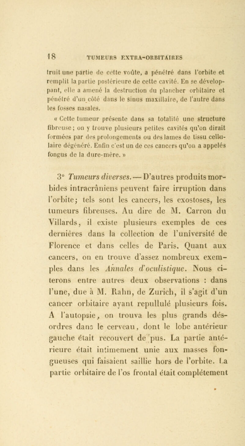 truilune partie de cette voûte, a pénétré dans l'orbite el remplit la partie postérieure de cette cavité. En se dévelop- pant, elle a amené la destruction du plancher orbitaire et pénétré d'un côté dans le sinus maxillaiie, de l'autre dans les fosses nasales. « Cette tumeur présente dans sa totalité une structure fibreuse; on y trouve plusieurs petites cavités qu'on dirait formées par des prolongements ou des lames de tissu cellu- laire dégénéré. Enfin c'est un de ces cancers qu'on a appelé- fongUs de la dure-mère. » 3° Tumeurs diverses. — D'autres produits mor- bides intracràniens peuvent faire irruption dans l'orbite; tels sont les cancers, les exostoses, les tumeurs fibreuses. Au dire de M. Carron du Villards, il existe plusieurs exemples de ces dernières dans la collection de l'université de Florence et dans celles de Paris. Quant aux cancers, on en trouve d'assez nombreux exem- ples dans les Annales cl'oculistique. Nous ci- terons entre autres deux observations : dans l'une, due à M. Rabn, de Zurich, il s'agit d'un cancer orbitaire ayant repullulé plusieurs fois. A l'autopsie, on trouva les plus grands dés- ordres dans le cerveau, dont le lobe antérieur gauche était recouvert de plis. La partie anté- rieure était intimement unie aux masses fon- gueuses qui faisaient saillie hors de l'orbite. La partie orbitaire de l'os frontal était complètement