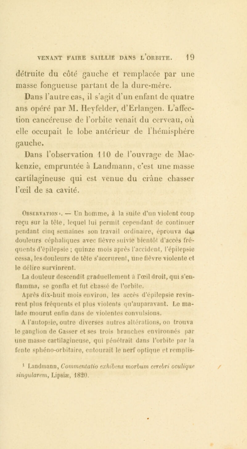 détruite du côté gauche et remplacée par une masse Fongueuse partant de la dure-mère. Dans l'autre cas, il s'agît d'un enfant de quatre ans opéré par M. Heyfelder, rTErlangen. L'affec- tion cancéreuse de l'orbite venait du cerveau, où elle occupait le lobe antérieur de l'hémisphère gauche. Dans l'observation 1 10 de l'ouvrage de Mac- kenzie, empruntée à Landmann, c'est une masse cartilagineuse qui est venue du crâne chasser l'œil de sa cavité. i vuion.. — Un homme, à la suite d'un violent coup reçu sur la tête, lequel lui permit cependant de continuer pendant cinq semaines ï<on travail ordinaire, éprouva de» douleurs cépbaliques avec fièvre suivie bientôt d'accès fré- quents d'épilepsie ; quinze mois après l'accident, l'épilepsie i douleurs de tète s'accrurent, une fièvre violente et le délire survinrent. La douleur descendit graduellement à l'œil droit, qui s'en- flamma, se gonfla et lut coassé de l'orbite, Après dix-huil viron, les accès d'épilepsie revin- rent plus fréquents et [dus violents qu'auparavant. Le ma- lade mourut enfin dan- de violentes convulsions. A.l'autopsie,outre divei ions, on trouva - branches environnés par une [ui pénétrai! dans l'orbite par la fente spbéno-orbil 'irait le nerf optique el remplis- 1 Landmann, Comtn rhum cerebri oculique singularem, Lipais, \