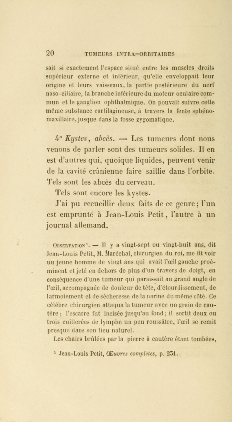 sait si exactement l'espace siiué entre les muscles droits supérieur externe et inférieur, qu'elle enveloppait leur origine et leurs vais-eaux, la partie postérieure du nerf naso-ciliaire, la branche inférieure du moteur oculaire com- mun et le ganglion ophthalmique. On pouvait suivre cette même substance cartilagineuse, à travers la fente spbéno- maxillaire, jusque dans la fosse zygomatique. 4° Kystes, abcès. — Les tumeurs dont nous venons de parler sont des tumeurs solides. Il en est d'autres qui, quoique liquides, peuvent venir de la cavité crânienne faire saillie dans l'orbite. Tels sont les abcès du cerveau. Tels sont encore les kystes. J'ai pu recueillir deux faits de ce genre; l'un est emprunté à Jean-Louis Petit, l'autre à un journal allemand. Observation*. — 11 y a vingt-sept ou vingt-huit ans, dit Jean-Louis Petit, If. Maréchal, chirurgien du roi, me fit voir un jeune homme de vingt ans qui avait l'œil gauche proé- minent et jeté en dehors de plus d'un travers de doigt, en conséquence d'une tumeur qui paraissait au grand angle de l'oeil, accompagnée de douleur de tète, d'étourdissemeot, de larmoiement et de sécheresse de la narine du même côté. Ce célèbre chirurgien attaqua la tumeur avec un grain de cau- tère ; l'escarre fut incisée jusqu'au fond ; i! sortit deux ou trois cuillerées de lymphe un peu rou>Mitre, l'œil se remit presque dans >on lieu naturel. Les chairs brûlées par la pierre à cautère étant tombées, 1 Jean-Louis Petit, Œuvres complètes, p. 231.