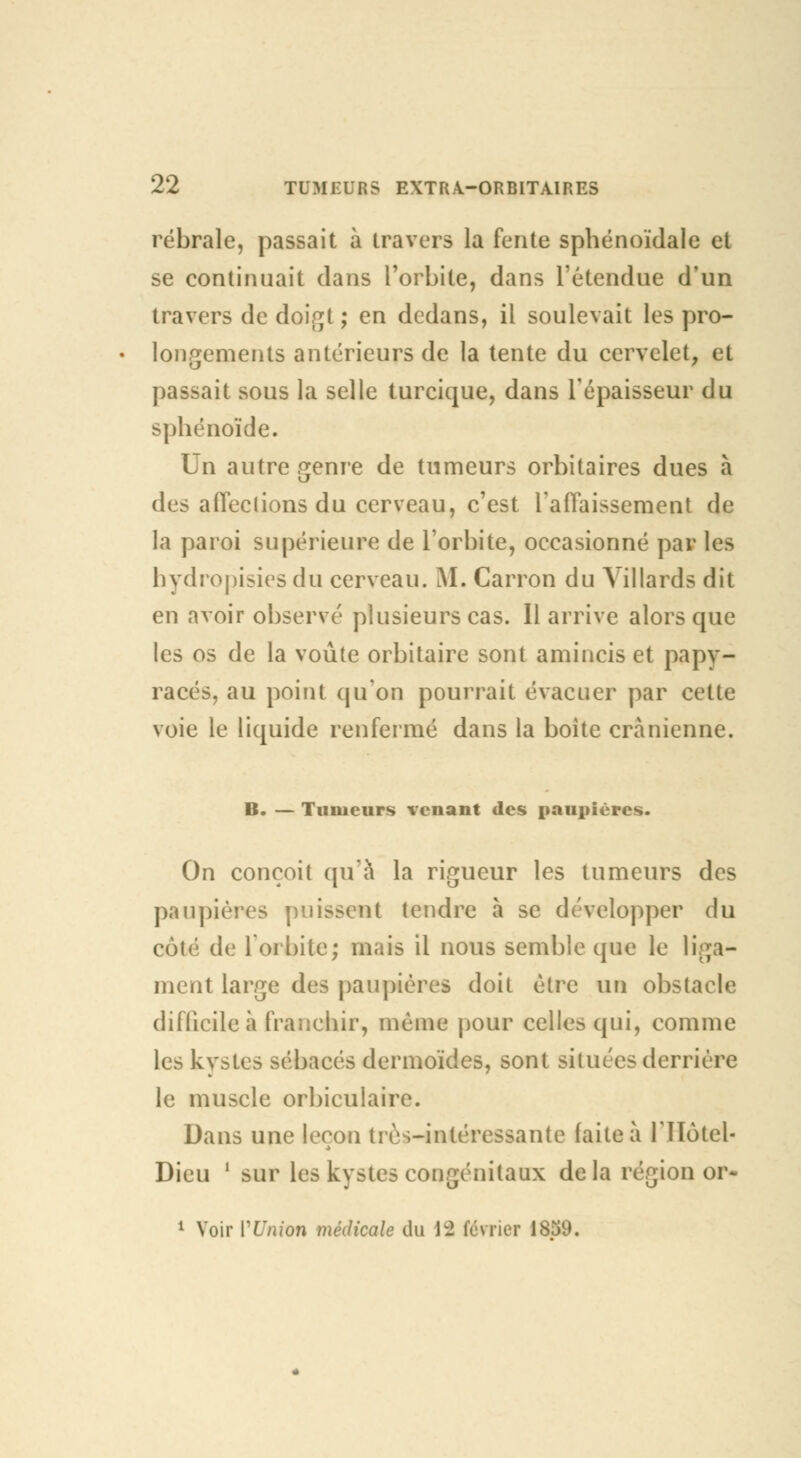 rébrale, passait à travers la fente sphénoïdale et se continuait dans l'orbite, dans l'étendue d'un travers de doigt ; en dedans, il soulevait les pro- longements antérieurs de la tente du cervelet, et passait sous la selle turcique, dans l'épaisseur du sphénoïde. Un autre genre de tumeurs orbitaires dues à des a ficelions du cerveau, c'est l'affaissement de la paroi supérieure de l'orbite, occasionné par les hydropisies du cerveau. M. Carron du Villards dit en avoir observé plusieurs cas. Il arrive alors que les os de la voûte orbitaire sont amincis et papy- racés, au point qu'on pourrait évacuer par cette voie le liquide renfermé dans la boite crânienne. B. — Tumeurs venant des paupières. On conçoit qu'à la rigueur les tumeurs des paupières puissent tendre à se développer du cùlé de l'orbite; mais il nous semble que le liga- ment large des paupières doit être un obstacle difficile à franchir, même pour celles qui, comme les kystes sébacés dermoïdes, sont situées derrière le muscle orbiculaire. Dans une leçon très-intéressante faite à l'IIotel- Dieu ' sur les kystes congénitaux delà région or- 1 Voir VUnion médicale du 1:2 février 1859.