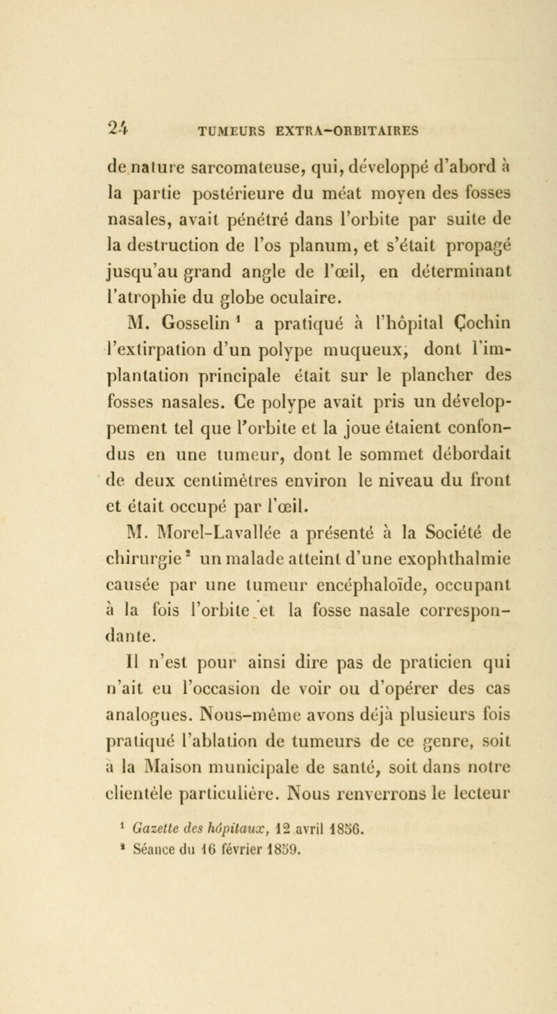 de nature sarcomateuse, qui, développé d'abord à la partie postérieure du méat moyen des fosses nasales, avait pénétré dans l'orbite par suite de la destruction de l'os planum, et s'était propagé jusqu'au grand angle de l'œil, en déterminant l'atrophie du globe oculaire. M. Gosselin ■ a pratiqué à l'hôpital Çochin l'extirpation d'un polype muqueux, dont l'im- plantation principale était sur le plancher des fosses nasales. Ce polype avait pris un dévelop- pement tel que l'orbite et la joue étaient confon- dus en une tumeur, dont le sommet débordait de deux centimètres environ le niveau du front et était occupé par l'œil. M. Morel-Lavallée a présenté à la Société de chirurgie2 un malade atteint d'une exophthalmie causée par une tumeur encéphaloïde, occupant à la fois l'orbite et la fosse nasale correspon- dante. Il n'est pour ainsi dire pas de praticien qui n'ait eu l'occasion de voir ou d'opérer des cas analogues. Nous-même avons déjà plusieurs fois pratiqué l'ablation de tumeurs de ce genre, soit a la Maison municipale de santé, soit dans notre clientèle particulière. Nous renverrons le lecteur 1 Gazette des hôpitaux, 12 avril 1856. * Séance du 16 février 1859.