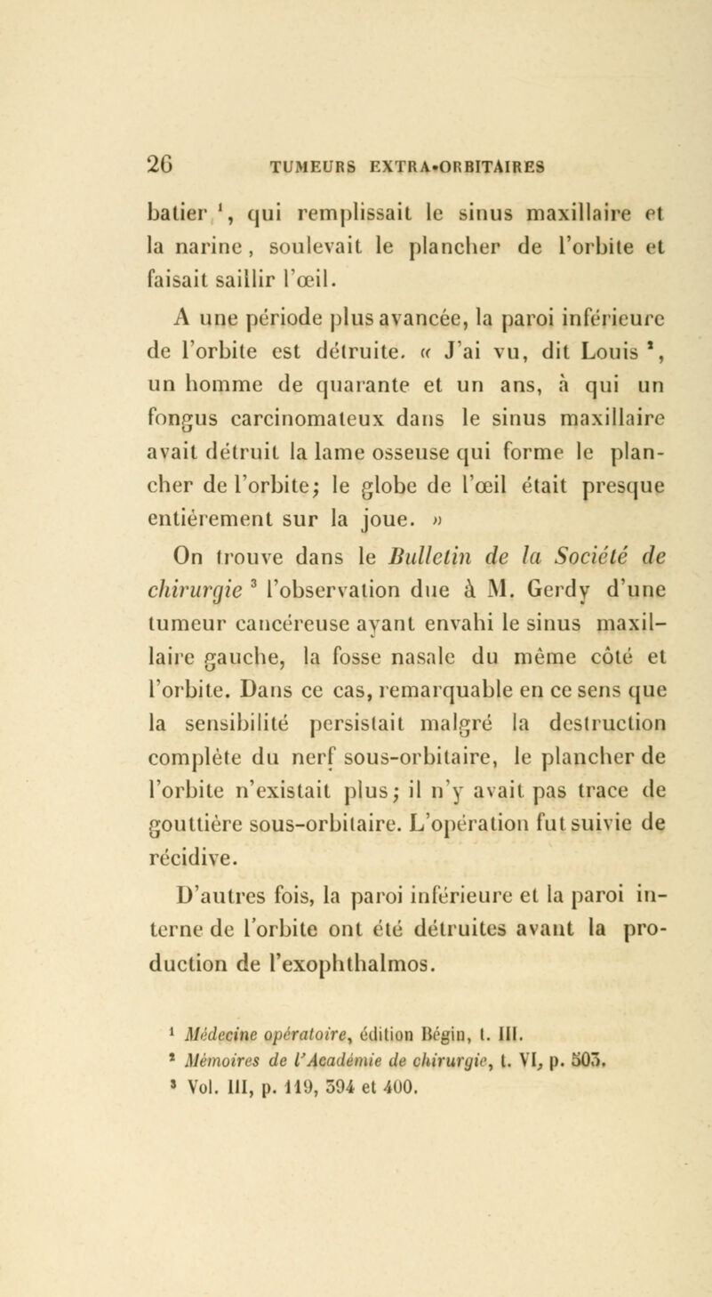batier l, qui remplissait le sinus maxillaire vi la narine , soulevait le plancher de l'orbite et faisait saillir l'œil. A une période plus avancée, la paroi inférieure de l'orbite est détruite. « J'ai vu, dit Louis*, un homme de quarante et un ans, à qui un fongus carcinomaleux dans le sinus maxillaire avait détruit la lame osseuse qui forme le plan- cher de l'orbite; le globe de l'œil était presque entièrement sur la joue. » On trouve dans le Bulletin de la Société de chirurgie 3 l'observation due à M. Gerdy d'une tumeur cancéreuse ayant envahi le sinus maxil- laire gauche, la fosse nasale du même côté et l'orbite. Dans ce cas, remarquable en ce sens que la sensibilité persistait malgré la destruction complète du nerf sous-orbitaire, le plancher de l'orbite n'existait plus; il n'y avait pas trace de gouttière sous-orbitaire. L'opération fut suivie de récidive. D'autres fois, la paroi inférieure et la paroi in- terne de l'orbite ont été détruites avant la pro- duction de l'exoplithalmos. 1 Médecine opératoire, édition Bégin, l. III. * Mémoires de l'Académie de cliirurijic, t. VI, p. 503. 3 Vol. III, p. 119, 594 et 400.