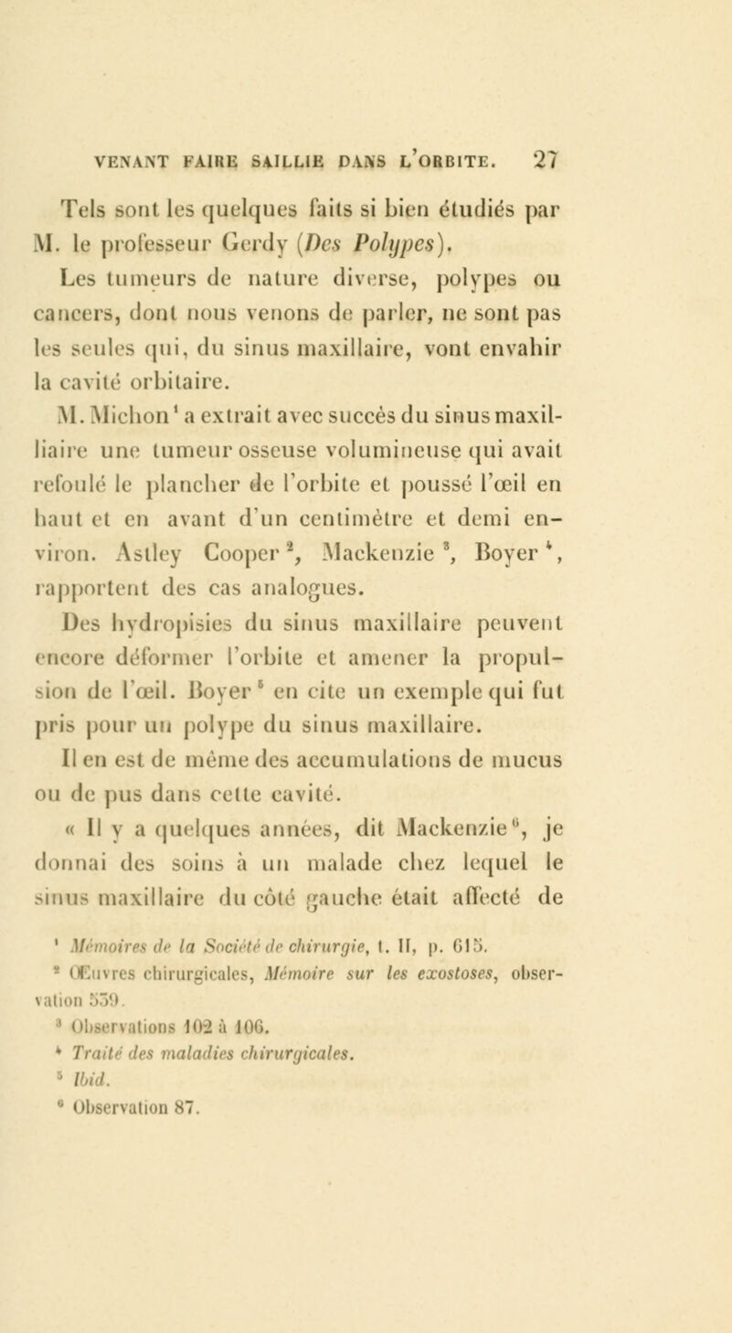 Tels sont les quelques faits si bien étudiés par M. le professeur (ierdy (Des Polypes). Les tumeurs de nature diverse, polypes ou cancers, dont nous venons de parler, ne sont pas les seules qui, du sinus maxillaire, vont envahir la cavité orbilaire. M. Michon1 a extrait avec succès du sinusmaxil- liaire une tumeur osseuse volumineuse qui avait refoulé le plancher de l'orbite et poussé l'œil en haut et en avant d'un centimètre et demi en- viron. Aslley Cooper2, Mackenzief, Boyer*, rapportent des cas analogues. Des hydropisies du sinus maxillaire peuvent encore déformer l'orbite et amener la propul- sion de l'œil. Boyer1 en cite un exemple qui fut pris pour un polype du sinus maxillaire. Il en est de même des accumulations de mucus ou de pus dans celle eavii « Il y a quelques années, dit Mackenzie*, je donnai des soins à un malade chez lequel le sinus maxillaire du côté gauche était affecté de 1 Mémoires de la Société de chirurgie, t. II, p. 615. 1 Œuvres chirurgicales, Mémoire sur les eocostoses, obser- vation 539 i .lions H>-2 à U 4 Traité des maladies chirurgicales, ïbid. bservation 87,