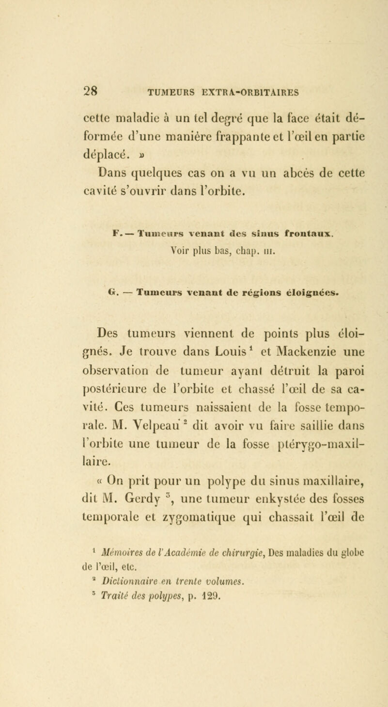 cette maladie à un tel degré que la face était dé- formée d'une manière frappante et l'œil en partie déplacé. i> Dans quelques cas on a vu un abcès de cette cavité s'ouvrir dans l'orbite. F.— Tumeurs venant des sinus frontaux. Voir plus bas, chap. m. Ci. — Tumeurs venant de régions éloignées. Des tumeurs viennent de points plus éloi- gnés. Je trouve dans Louis1 et Mackenzie une observation de tumeur ayant détruit la paroi postérieure de l'orbite et ebassé l'œil de sa ca- vité. Ces tumeurs naissaient de la fosse tempo- rale. M. Velpeau 2 dit avoir vu faire saillie dans l'orbite une tumeur de la fosse ptérygo-maxil- laire. « On prit pour un polype du sinus maxillaire, dit M. Gerdy 5, une tumeur enkystée des fosses temporale et zygomatique qui chassait l'œil de 1 Mémoires de l'Académie de chirurgie, Des maladies du globe de l'œil, elc. ■ Dictionnaire en trente volumes. 3 Traité des polypes, p. 129.