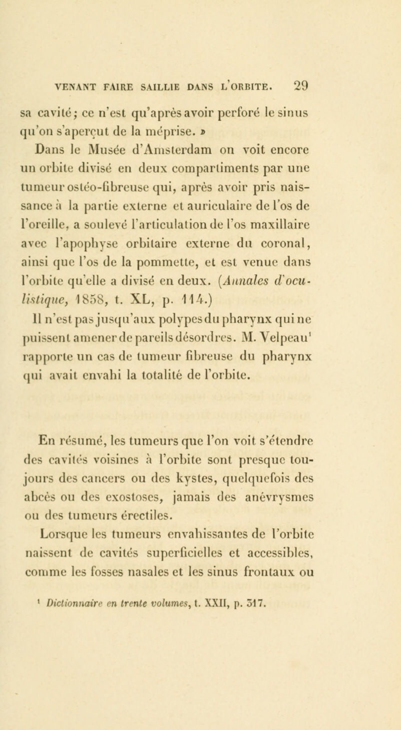 sa cavité; oc n'est qu'après avoir perfore le sinus qu'on s'aperçut de la méprise. * Dans le Musée d'Amsterdam on voit encore un orbite divisé en deux compartiments par une tumeur ostéo-fibreuse qui, après avoir pris nais- sance à la partie externe et auriculaire de l'os de l'oreille, a soulevé l'articulation de l'os maxillaire avec l'apophyse orbilaire externe du coronal, ainsi que l'os de la pommette, et est venue dans l'orbite quelle a divisé en deux. (Annales docu- lis tique, 1S5S, t. XL, p. 114.) Il n'est pas jusqu'aux polypesdu pharynx qui ne puissent amener de pareils désordres. M. Velpeau1 rapporte un cas de tumeur fibreuse du pharynx (jiii avait envahi la totalité de l'orbite. En résumé, les tumeurs que l'on voit s'étendre des cavités voisines à l'orbite sont presque tou- jours des cancers ou des kystes, quelquefois des abcès ou des exostoscs, jamais des anévrysmes ou des tumeurs érectiles. Lorsque les tumeurs envahissantes de l'orbite naissent de cavités superficielles et accessibles, comme les fosses nasales et les sinus frontaux ou 1 Dictionnairo m trente volumes, t. XXII, p. 517.