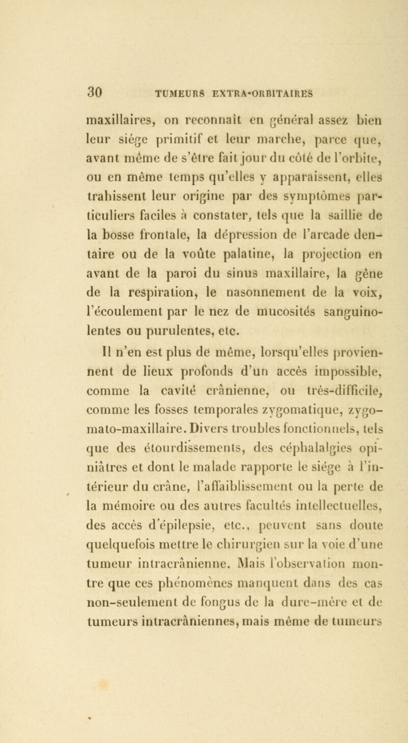 maxillaires, on reconnaît en général assez bien leur siège primitif et leur marche, parce que, avant même de s'être fait jour du côté de L'orbite, ou en même temps qu'elles y apparaissent, elles trahissent leur origine par des symptômes par- ticuliers faciles à constater, tels que la saillie de la bosse frontale, la dépression de l'arcade den- taire ou de la voûte palatine, la projection en avant de la paroi du sinus maxillaire, la gêne de la respiration, le nasonnement de la voix, l'écoulement par le nez de mucosités sanguino- lentes ou purulentes, etc. Il n'en est plus de même, lorsqu'elles provien- nent de lieux profonds d'un accès impossible, comme la cavité crânienne, ou très-difficile, comme les fosses temporales zygomatique, zvgo- mato-maxillaire. Divers troubles fonctionnels, tels que des étourdissements, des céphalalgies opi- niâtres et dont le malade rapporte le siège à l'in- térieur du crâne, l'affaiblissement ou la perte de la mémoire ou des autres facultés intellectuelles, des accès dépilepsie, etc., peuvent sans doute quelquefois mettre le chirurgien sur la voie d'une tumeur inlracrànienne. Mais l'observation mon- tre que ces phénomènes manquent dans des cas non-seulement de fongus de la dure-mère et de tumeurs intracràniennes, mais même de tumeurs