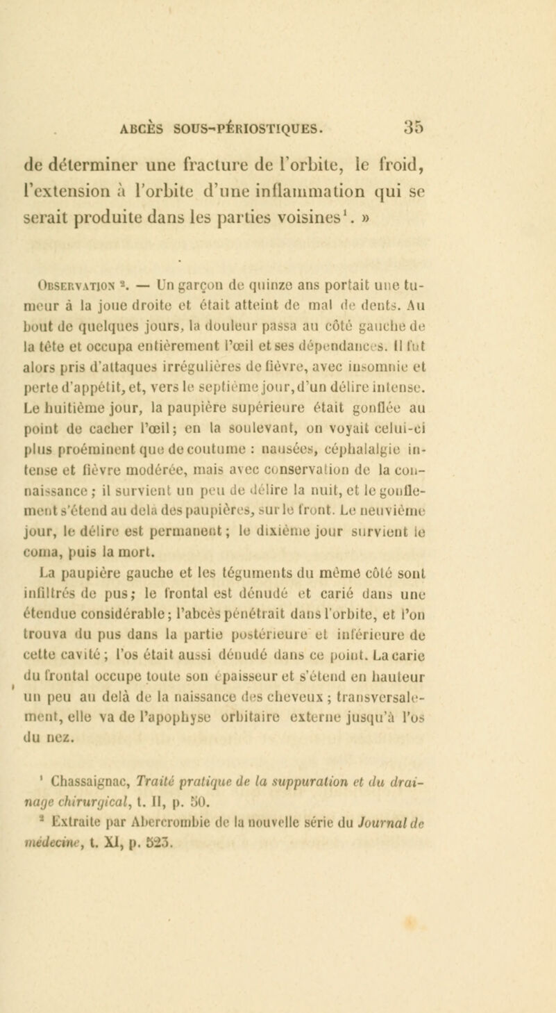 de déterminer une fracture de l'orbite, le froid, l'extension à l'orbite d'une inflammation qui se serait produite dans les parties voisines1. » : \ \tion -. — In garçon de quinze ans portait une tu- meur à la joue droite et était atteint de mal de dents. Au bout de Quelques jours, la douleur passa au côté gauche de la tête et occupa entièrement l'œil et ses dépendances. H fut alors pris d'attaques irrémilières de fièvre, avec insomnie et perte d'appétit, et, vers le septième jour,d'un délire intense. Le huitième jour, la paupière supérieure était gonflée au point de cacher l'œil; en la soulevant, on voyait celui-ci plus proéminent que de coutume : nausées, céphalalgie in- tense et fièvre modérée, mais avec conservation de la con- naissance ; il survient un peu de délire la nuit, et le gonlle- ment détend au delà des paupière», sur le Iront. Le neuvième jour, le délire est permanent; le dixième jour survient le coma, puis la mort. La paupière gauche et les téguments du mémo côté sont infiltrés de pus; le frontal est dénudé et carié dans une étendue considérable ; l'abcès pénétrait dans l'orbite, et l'on trouva du pus dans la partie postérieure et inférieure de cette cavité; l'os était aussi dénudé dans ce point. La carie du frontal occupe toute son épaisseur et s'étend en hauteur un peu au delà de la naissance des cheveux; transversale- ment, elle va de l'apophyse orbitaire externe jusqu'à l'os du nez. 1 Chassaignac, Traité pratique de (a suppuration et du drai- nage chirurgical, t. Il, p. 80. Extraite par Ab» rcrombie de la nouvelle série du Journal de médteme, t. XI, p. 5:T>.