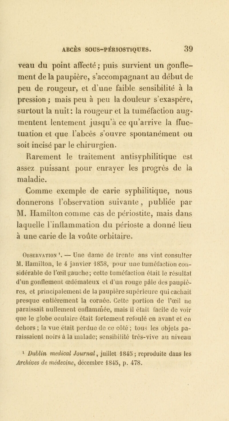 veau du point affecté ; puis survient un gonfle- ment de la paupière, s'accompagnant au début de peu de rougeur, et d'une faible sensibilité à la pression ; mais peu à peu la douleur s'exaspère, surtout la nuit: la rougeur et la tuméfaction aug- mentent lentement jusqu'à ce qu'arrive la fluc- tuation et que l'abcès s'ouvre spontanément ou soit incisé par le chirurgien. Rarement le traitement antisyphilitique est assez puissant pour enrayer les progrès de ia maladie. Comme exemple de carie syphilitique, nous donnerons l'observation suivante, publiée par M. Hamilton comme cas de périostite, mais dans laquelle l'inflammation du périoste a donné lieu à une carie de la voûte orbitaire. Observation '. — Une dame de trente ans vint consulter M. Hamilton, le 4 janvier 1858, pour une tuméfaction con- sidérable de l'œil gauche; cette tuméfaction était le résultat d'un gonflement œdémateux et d'un rouge pâle des paupiè- res, et principalement de la paupière supérieure qui cachait presque entièrement la cornée. Cette portion de l'œil ne paraissait nullement enflammée, mais il était facile de voir que le globe oculaire était fortement refoulé en avant et en dehors ; la vue était perdue de ce côté ; tous les objets pa- raissaient noirs à la malade; sensibilité très-vive au niveau 1 Dublin médical Journal, juillet 1845; reproduite dans les Archives de médecine, décembre 1845, p. 478.