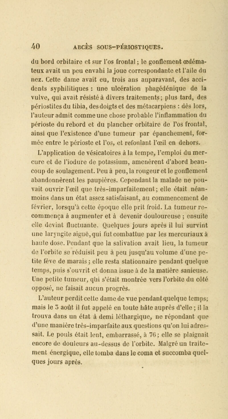 du bord orbitaire et sur l'os frontal ; le gonflement œdéma- teux avait un peu envabi la joue correspondante et l'aile du nez. Cette dame avait eu, trois ans auparavant, des acci- dents syphilitiques : une ulcération phagédénique de la vulve, qui avait résistée divers traitements; plus tard, des périostitesdu tibia, des doigts et des métacarpiens : dès lors, l'auteur admit comme une chose probable l'inflammation du périoste du rebord et du plancher orbitaire de l'os frontal, ainsi que l'existence d'une tumeur par épanchement, for- mée entre le périoste et l'os, et refoulant l'œil en dehors. L'application de vésicatoires à la tempe, l'emploi du mer- cure et de l'iodure de potassium, amenèrent d'abord beau- coup de soulagement. Peu à peu, la rougeur et le gonflement abandonnèrent les paupières. Cependant la malade ne pou- vait ouvrir l'œil que très-imparfaitement; elle était néan- moins dans un état assez satisfaisant, au commencement de février, lorsqu'à cette époque elle prit froid. La tumeur re- commença à augmenter et à devenir douloureuse ; ensuite elle devint fluctuante. Quelques jours après il lui survint une laryngite aiguë,qui futcombattue par les mercuriauxà haute dose. Pendant que la salivation avait lieu, la tumeur de l'orbite se réduisit peu à peu jusqu'au volume d'une pe- tite fève de marais; elle resta stationnaire pendant quelque temps, puis s'ouvrit et donna issue à de la matière sanieuse. Une petite tumeur, qui s'était montrée vers l'orbite du côté opposé, ne faisait aucun progrès. L'auteur perdit cette dame de vue pendant quelque temps; mais le 5 août il fut appelé en toute hâte auprès d'elle ; il la trouva dans un état à demi léthargique, ne répondant que d'une manière très-imparfaite aux questions qu'on lui adres- sait. Le pouls était lent, embarrassé, à 7G; elle se plaignait encore de douleurs au-dessus de l'orbite. Malgré un traite- ment énergique, elle tomba dans le coma et succomba quel- ques jours après.