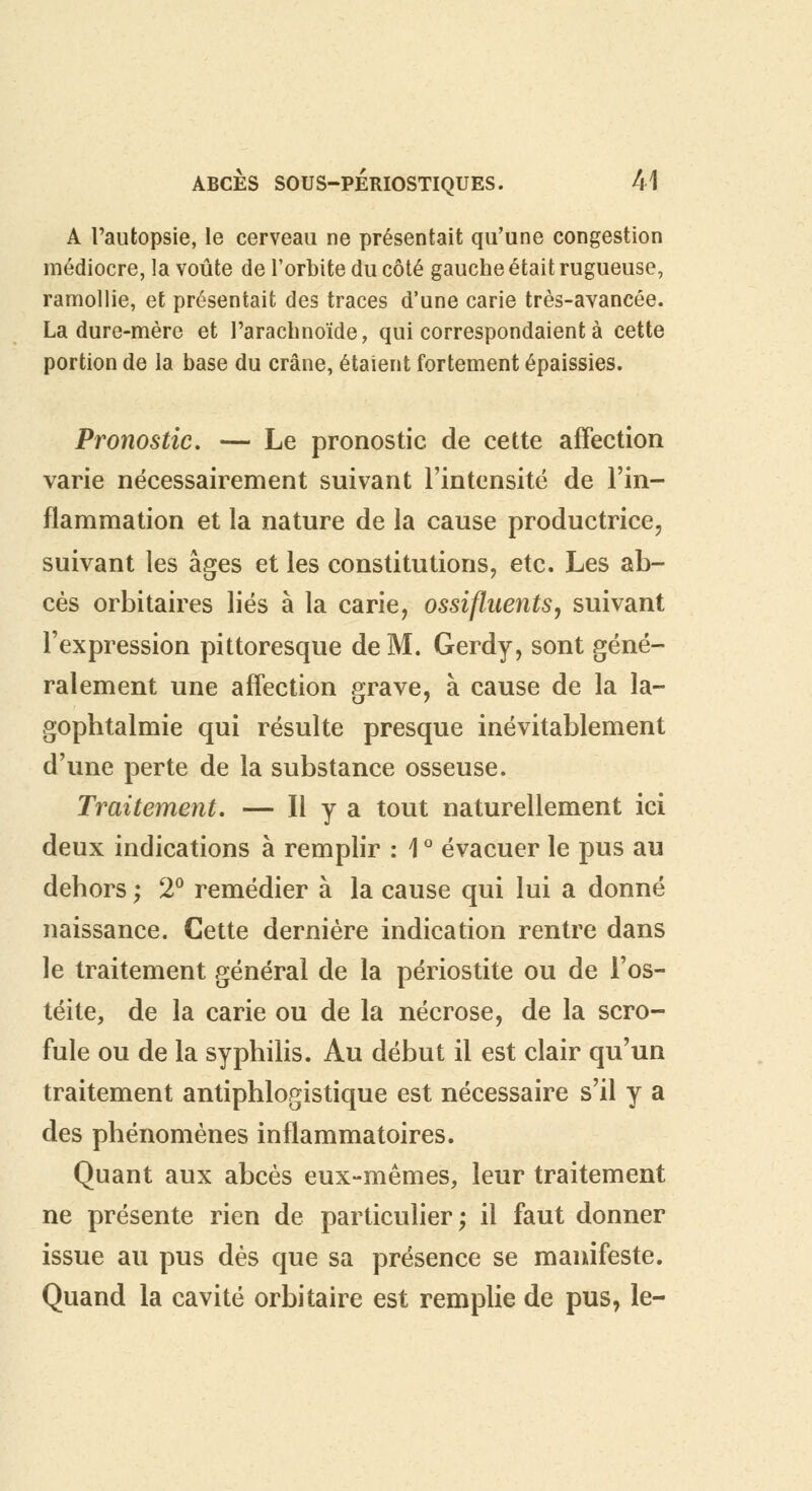 A l'autopsie, le cerveau ne présentait qu'une congestion médiocre, la voûte de l'orbite du côté gauche était rugueuse, ramollie, et présentait des traces d'une carie très-avancée. La dure-mère et l'arachnoïde, qui correspondaient à cette portion de la base du crâne, étaient fortement épaissies. Pronostic. — Le pronostic de cette affection varie nécessairement suivant l'intensité de l'in- flammation et la nature de la cause productrice, suivant les âges et les constitutions, etc. Les ab- cès orbitaires liés à la carie, ossifluents, suivant l'expression pittoresque de M. Gerdy, sont géné- ralement une affection grave, à cause de la la- gophtalmie qui résulte presque inévitablement d'une perte de la substance osseuse. Traitement. — H y a tout naturellement ici deux indications à remplir : \ ° évacuer le pus au dehors ; 2° remédier à la cause qui lui a donné naissance. Cette dernière indication rentre dans le traitement général de la périostite ou de l'os- téite, de la carie ou de la nécrose, de la scro- fule ou de la syphilis. Au début il est clair qu'un traitement antiphlogistique est nécessaire s'il y a des phénomènes inflammatoires. Quant aux abcès eux-mêmes, leur traitement ne présente rien de particulier; il faut donner issue au pus dès que sa présence se manifeste. Quand la cavité orbitaire est remplie de pus, le-