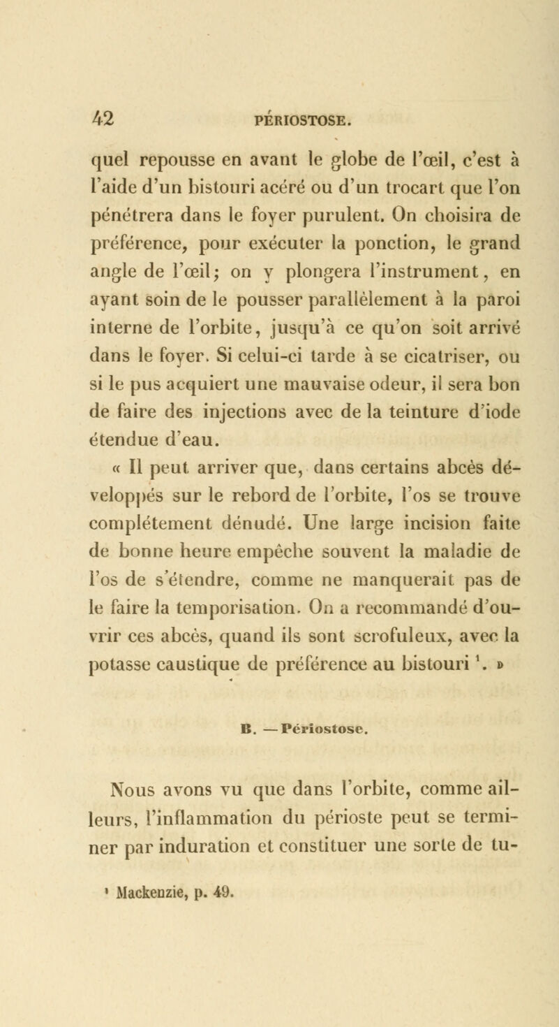 quel repousse en avant le globe de l'œil, c'est à l'aide d'un bistouri acéré ou d'un trocart que l'on pénétrera dans le foyer purulent. On choisira de préférence, pour exécuter la ponction, le grand angle de l'œil; on y plongera l'instrument, en ayant soin de le pousser parallèlement à la paroi interne de l'orbite, jusqu'à ce qu'on soit arrivé dans le foyer. Si celui-ci tarde à se cicatriser, ou si le pus acquiert une mauvaise odeur, il sera bon de faire des injections avec de la teinture d'iode étendue d'eau. « Il peut arriver que, dans certains abcès dé- veloppés sur le rebord de l'orbite, l'os se trouve complètement dénudé. Une large incision faite de bonne heure empêche souvent la maladie de l'os de s'étendre, comme ne manquerait pas de le faire la temporisation. Oa a recommandé d'ou- vrir ces abcès, quand ils sont scrofuleux, avec la potasse caustique de préférence au bistouri \ * B. —Périostose. Nous avons vu que dans l'orbite, comme ail- leurs, l'inflammation du périoste peut se termi- ner par induration et constituer une sorte de tu- » Mackenzie, p. 49.