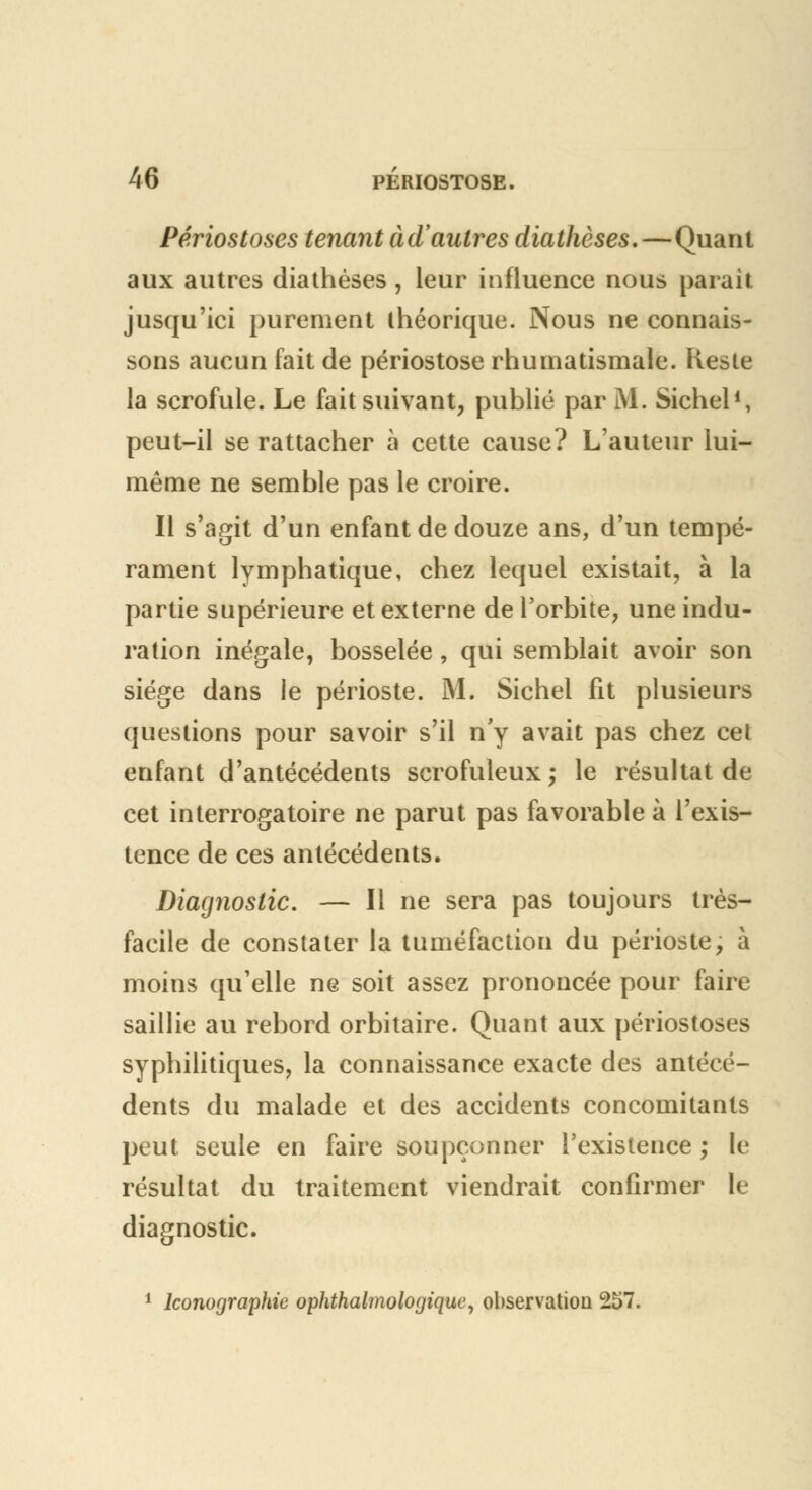 Périostoses tenant à d'autres diathèses.—Quant aux autres diathèses, leur influence nous parait jusqu'ici purement théorique. Nous ne connais- sons aucun fait de périostose rhumatismale. Reste la scrofule. Le fait suivant, publié par M. Siebel1, peut-il se rattacher à cette cause? L'auteur lui- même ne semble pas le croire. Il s'agit d'un enfant de douze ans, d'un tempé- rament lymphatique, chez lequel existait, à la partie supérieure et externe de l'orbite, une indu- ration inégale, bosselée, qui semblait avoir son siège dans le périoste. M. Sichel fit plusieurs questions pour savoir s'il n'y avait pas chez cet enfant d'antécédents scrofuleux ; le résultat de cet interrogatoire ne parut pas favorable à l'exis- tence de ces antécédents. Diagnostic. — Il ne sera pas toujours très- facile de constater la tuméfaction du périoste, à moins qu'elle ne soit assez prononcée pour faire saillie au rebord orbitaire. Quant aux périostoses syphilitiques, la connaissance exacte des antécé- dents du malade et des accidents concomitants peut seule en faire soupçonner l'existence ; le résultat du traitement viendrait confirmer le diagnostic. 1 Iconographie ophthalmologique, observation 257.