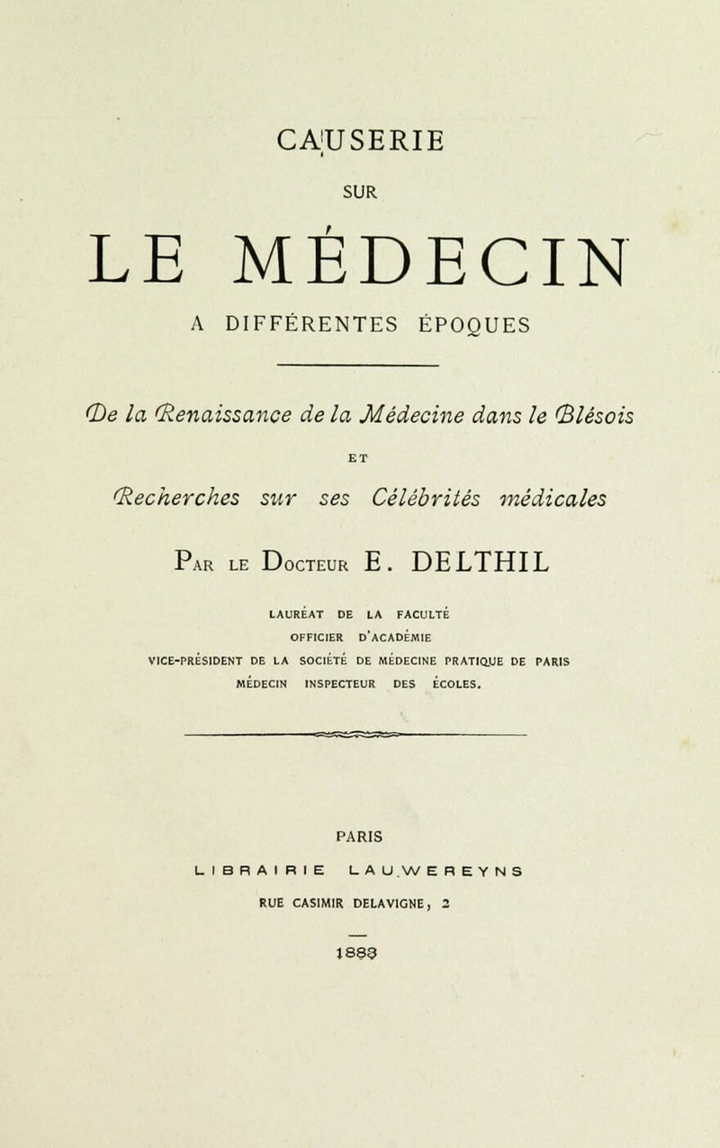 SUR LE MEDECIN A DIFFÉRENTES ÉPOQUES (De la (Renaissance de la Médecine dans le (Blésois ET (Recherches sur ses Célébrités médicales Par le Docteur E. DELTHIL LAURÉAT DE LA FACULTÉ OFFICIER D'ACADÉMIE VICE-PRÉSIDENT DE LA SOCIÉTÉ DE MÉDECINE PRATIQUE DE PARIS MÉDECIN INSPECTEUR DES ECOLES. PARIS LIBRAIRIE LAU.WEREYNS RUE CASIMIR DELA VIGNE, 2 1833