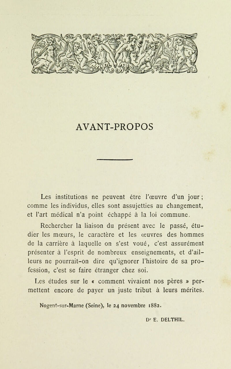 AVANT-PROPOS Les institutions ne peuvent être l'œuvre d'un jour ; comme les individus, elles sont assujetties au changement, et l'art médical n'a point échappé à la loi commune, Rechercher la liaison du présent avec le passé, étu- dier les mœurs, le caractère et les œuvres des hommes de la carrière à laquelle on s'est voué, c'est assurément présenter à l'esprit de nombreux enseignements, et d'ail- leurs ne pourrait-on dire qu'ignorer l'histoire de sa pro- fession, c'est se faire étranger chez soi. Les études sur le « comment vivaient nos pères » per- mettent encore de payer un juste tribut à leurs mérites. Nogent-sur-Mame (Seine), le 24 novembre 1882. D' E. DELTHIL.