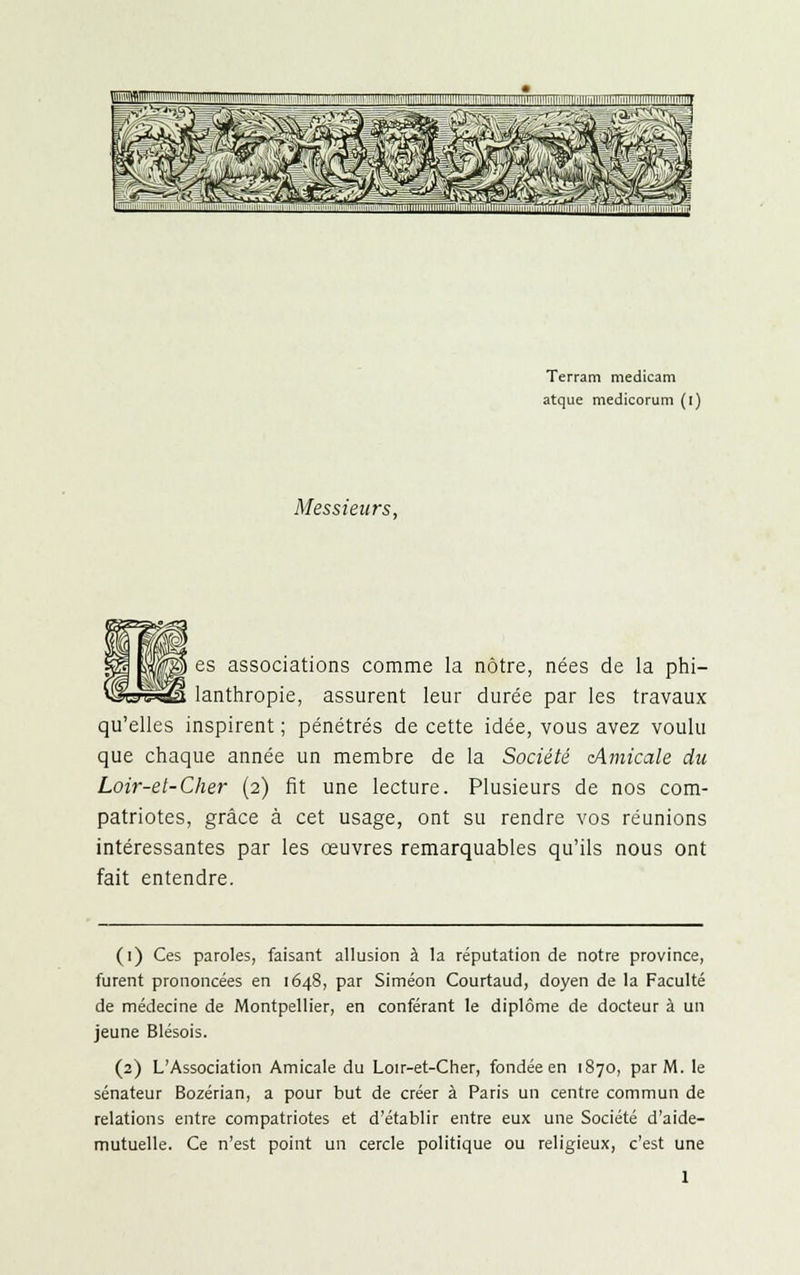 Messieurs, Terram medicam atque medicorum (i) es associations comme la nôtre, nées de la phi- lanthropie, assurent leur durée par les travaux qu'elles inspirent ; pénétrés de cette idée, vous avez voulu que chaque année un membre de la Société cAmicale du Loir-et-Cher (2) fit une lecture. Plusieurs de nos com- patriotes, grâce à cet usage, ont su rendre vos réunions intéressantes par les œuvres remarquables qu'ils nous ont fait entendre. (1) Ces paroles, faisant allusion à la réputation de notre province, furent prononcées en 1648, par Siméon Courtaud, doyen de la Faculté de médecine de Montpellier, en conférant le diplôme de docteur à un jeune Blésois. (2) L'Association Amicale du Loir-et-Cher, fondée en 1870, par M. le sénateur Bozérian, a pour but de créer à Paris un centre commun de relations entre compatriotes et d'établir entre eux une Société d'aide- mutuelle. Ce n'est point un cercle politique ou religieux, c'est une 1