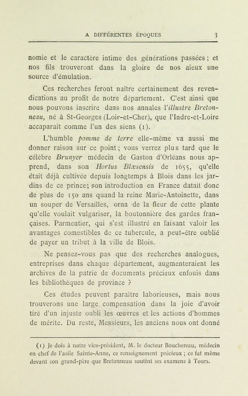 nomie et le caractère intime des générations passées ; et nos fils trouveront dans la gloire de nos aïeux une source d'émulation. Ces recherches feront naître certainement des reven- dications au profit de notre département. C'est ainsi que nous pouvons inscrire dans nos annales l'illustre Breton- neau, né à St-Georges (Loir-et-Cher), que l'Indre-et-Loire accaparait comme l'un des siens (i). L'humble pomme de terre elle-même va aussi me donner raison sur ce point; vous verrez plus tard que le célèbre Brunyer médecin de Gaston d'Orléans nous ap- prend, dans son Hortus Blœsensis de 1655, qu'elle était déjà cultivée depuis longtemps à Blois dans les jar- dins de ce prince; son introduction en France datait donc de plus de 150 ans quand la reine Marie-Antoinette, dans un souper de Versailles, orna de la fleur de cette plante qu'elle voulait vulgariser, la boutonnière des gardes fran- çaises. Parmentier, qui s'est illustré en faisant valoir les avantages comestibles de ce tubercule, a peut-être oublié de payer un tribut à la ville de Blois. Ne pensez-vous pas que des recherches analogues, entreprises dans chaque département, augmenteraient les archives de la patrie de documents précieux enfouis dans les bibliothèques de province ? Ces études peuvent paraître laborieuses, mais nous trouverons une large compensation dans la joie d'avoir tiré d'un injuste oubli les œuvres et les actions d'hommes de mérite. Du reste, Messieurs, les anciens nous ont donné (1) Je dois à notre vice-président, M. le docteur Bouchereau, médecin en chef de l'asile Sainte-Anne, ce renseignement précieux ; ce fut même devant son grand-père que Bretonneau soutint ses examens à Tours.