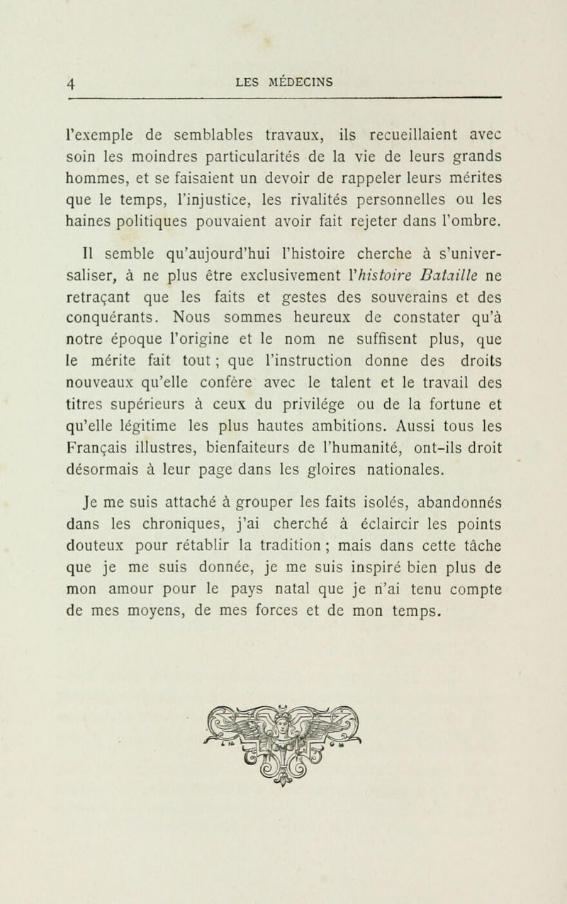 l'exemple de semblables travaux, ils recueillaient avec soin les moindres particularités de la vie de leurs grands hommes, et se faisaient un devoir de rappeler leurs mérites que le temps, l'injustice, les rivalités personnelles ou les haines politiques pouvaient avoir fait rejeter dans l'ombre. Il semble qu'aujourd'hui l'histoire cherche à s'univer- saliser, à ne plus être exclusivement l'histoire Bataille ne retraçant que les faits et gestes des souverains et des conquérants. Nous sommes heureux de constater qu'à notre époque l'origine et le nom ne suffisent plus, que le mérite fait tout ; que l'instruction donne des droits nouveaux qu'elle confère avec le talent et le travail des titres supérieurs à ceux du privilège ou de la fortune et qu'elle légitime les plus hautes ambitions. Aussi tous les Français illustres, bienfaiteurs de l'humanité, ont-ils droit désormais à leur page dans les gloires nationales. Je me suis attaché à grouper les faits isolés, abandonnés dans les chroniques, j'ai cherché à éclaircir les points douteux pour rétablir la tradition ; mais dans cette tâche que je me suis donnée, je me suis inspiré bien plus de mon amour pour le pays natal que je n'ai tenu compte de mes moyens, de mes forces et de mon temps.