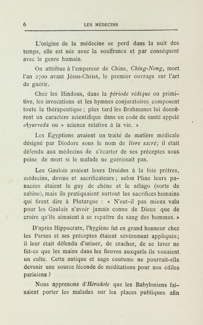 L'origine de la médecine se perd dans la nuit des temps, elle est née avec la souffrance et par conséquent avec le genre humain. On attribue à l'empereur de Chine, Ching-Nong, mort l'an 2700 avant Jésus-Christ, le premier ouvrage sur l'art de guérir. Chez les Hindous, dans la période védique ou primi- tive, les invocations et les hymnes conjuratoires composent toute la thérapeutique ; plus tard les Brahmanes lui donnè- rent un caractère scientifique dans un code de santé appelé cAyurveda ou « science relative à la vie. » Les Égyptiens avaient un traité de matière médicale désigné par Diodore sous le nom de livre sacré; il était défendu aux médecins de s'écarter de ses préceptes sous peine de mort si le malade ne guérissait pas. Les Gaulois avaient leurs Druides à la fois prêtres, médecins, devins et sacrificateurs ; selon Pline leurs pa- nacées étaient le guy de chêne et le sélago (sorte de sabine), mais ils pratiquaient surtout les sacrifices humains qui firent dire à Plutarque : « N'eut-il pas mieux valu pour les Gaulois n'avoir jamais connu de Dieux que de croire qu'ils aimaient à se repaître du sang des hommes. » D'après Hippocrate, l'hygiène fut en grand honneur chez les Perses et ses préceptes étaient sévèrement appliqués; il leur était défendu d'uriner, de cracher, de se laver ne fût-ce que les mains dans les fleuves auxquels ils vouaient un culte. Cette antique et sage coutume ne pourrait-elle devenir une source féconde de méditations pour nos édiles parisiens ) Nous apprenons d'Hérodote que les Babyloniens fai- saient porter les malades sur les places publiques afin