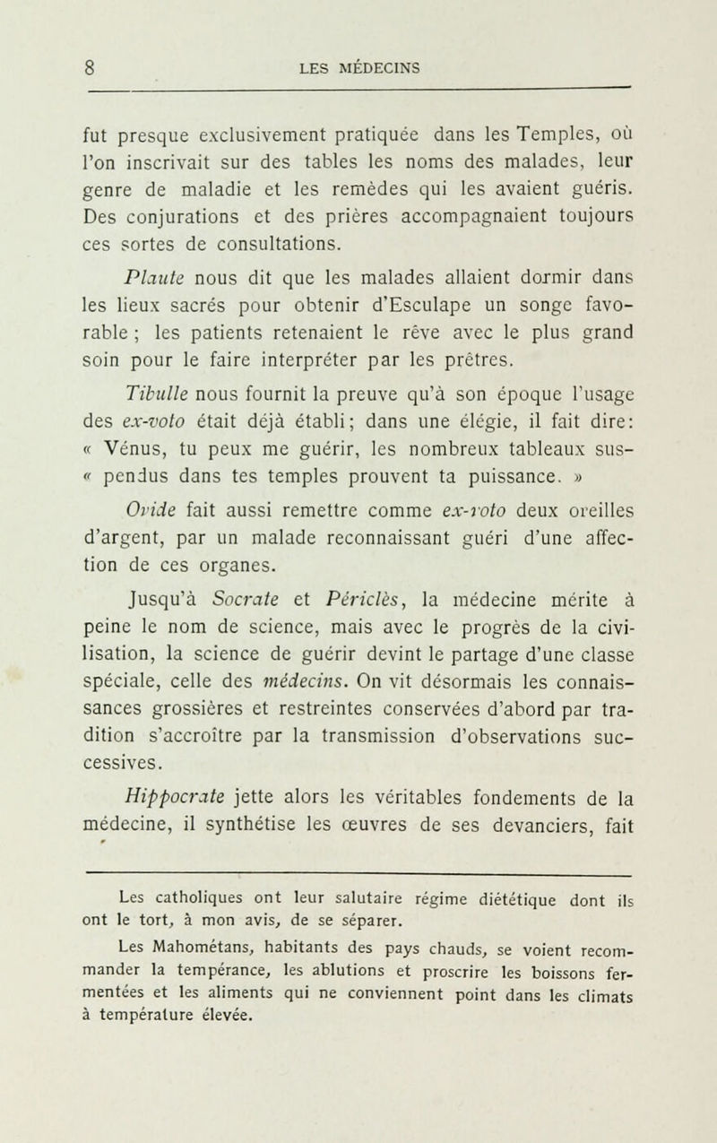 fut presque exclusivement pratiquée dans les Temples, où l'on inscrivait sur des tables les noms des malades, leur genre de maladie et les remèdes qui les avaient guéris. Des conjurations et des prières accompagnaient toujours ces sortes de consultations. Plante nous dit que les malades allaient dormir dans les lieux sacrés pour obtenir d'Esculape un songe favo- rable ; les patients retenaient le rêve avec le plus grand soin pour le faire interpréter par les prêtres. Tibulle nous fournit la preuve qu'à son époque l'usage des ex-voto était déjà établi; dans une élégie, il fait dire: « Vénus, tu peux me guérir, les nombreux tableaux sus- c pendus dans tes temples prouvent ta puissance. » Ovide fait aussi remettre comme ex-voto deux oreilles d'argent, par un malade reconnaissant guéri d'une affec- tion de ces organes. Jusqu'à Socrate et Périclès, la médecine mérite à peine le nom de science, mais avec le progrès de la civi- lisation, la science de guérir devint le partage d'une classe spéciale, celle des médecins. On vit désormais les connais- sances grossières et restreintes conservées d'abord par tra- dition s'accroître par la transmission d'observations suc- cessives. Hippocrate jette alors les véritables fondements de la médecine, il synthétise les œuvres de ses devanciers, fait Les catholiques ont leur salutaire régime diététique dont ils ont le tort, à mon avis, de se séparer. Les Mahométans, habitants des pays chauds, se voient recom- mander la tempérance, les ablutions et proscrire les boissons fer- mentées et les aliments qui ne conviennent point dans les climats à température élevée.