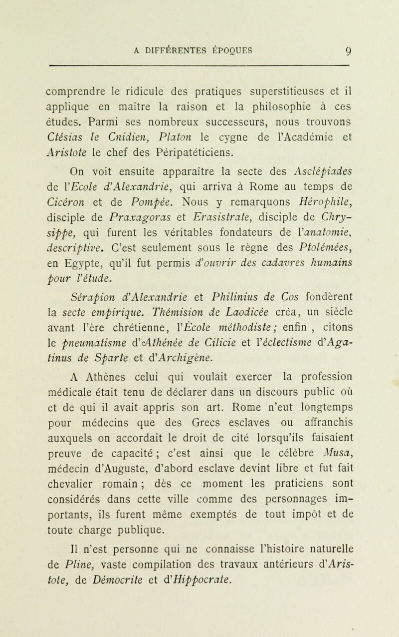 comprendre le ridicule des pratiques superstitieuses et il applique en maître la raison et la philosophie à ces études. Parmi ses nombreux successeurs, nous trouvons Ctésias le Cnidien, Platon le cygne de l'Académie et Arislote le chef des Péripatéticiens. On voit ensuite apparaître la secte des Asclépiades de l'Ecole d'Alexandrie, qui arriva à Rome au temps de Cicéron et de Pompée. Nous y remarquons Hérophile, disciple de Praxagoras et Erasistrate, disciple de Chry- sippe, qui furent les véritables fondateurs de Yanatmnie. descriptive. C'est seulement sous le règne des Ptolémées, en Egypte, qu'il fut permis d'ouvrir des cadavres humains pour l'étude. Sérapion d'Alexandrie et Philinius de Cos fondèrent la secte empirique. Thémision de Laodicée créa, un siècle avant l'ère chrétienne, Y École méthodiste ; enfin , citons le pneumatisme d'cAthénée de Cilicie et Véclectisme d'Aga- tinus de Sparte et d'Archigène. A Athènes celui qui voulait exercer la profession médicale était tenu de déclarer dans un discours public où et de qui il avait appris son art. Rome n'eut longtemps pour médecins que des Grecs esclaves ou affranchis auxquels on accordait le droit de cité lorsqu'ils faisaient preuve de capacité ; c'est ainsi que le célèbre Musa, médecin d'Auguste, d'abord esclave devint libre et fut fait chevalier romain ; dès ce moment les praticiens sont considérés dans cette ville comme des personnages im- portants, ils furent même exemptés de tout impôt et de toute charge publique. Il n'est personne qui ne connaisse l'histoire naturelle de Pline, vaste compilation des travaux antérieurs d'An's- tote, de Démocrite et d'Hippocrate.