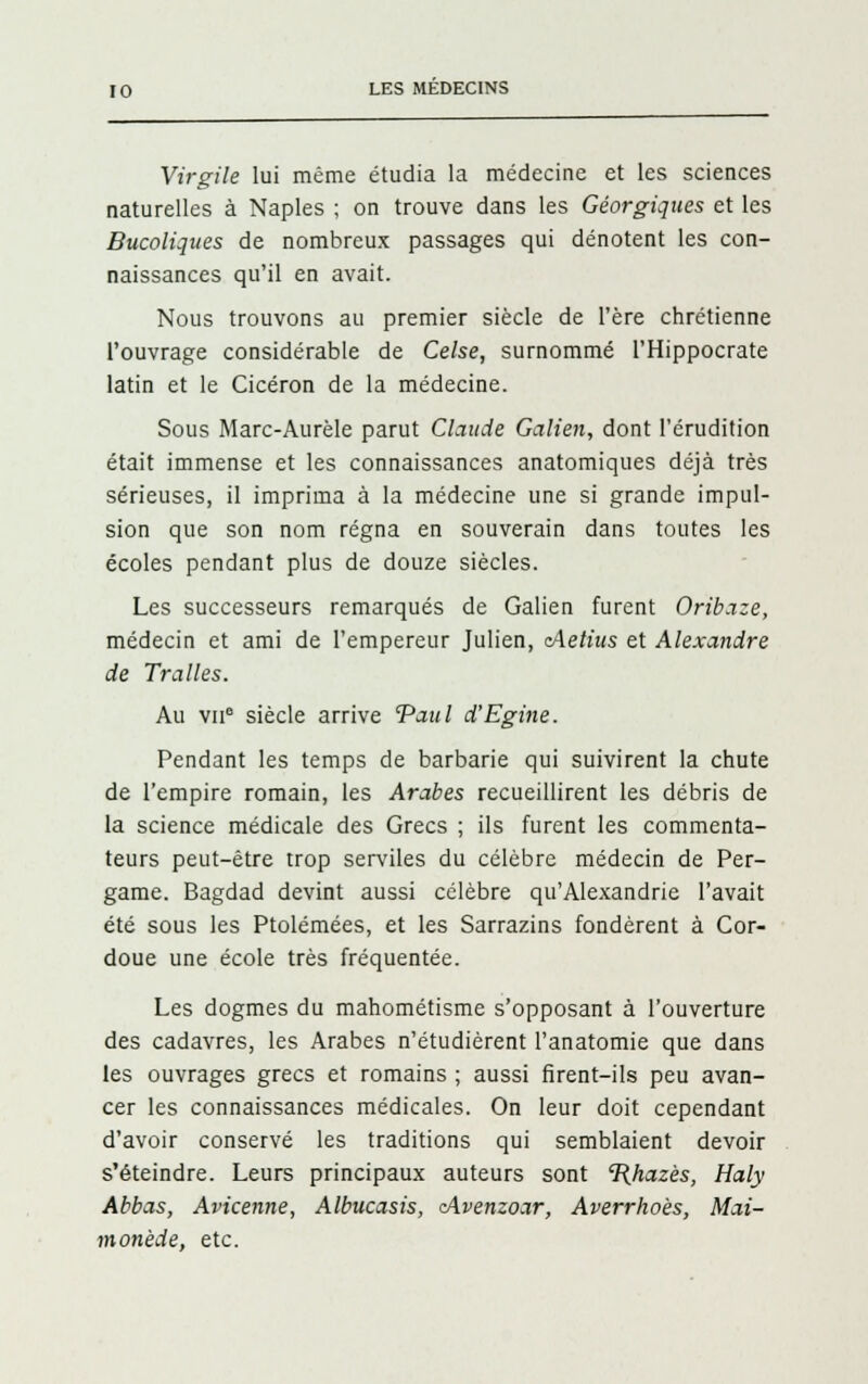 Virgile lui même étudia la médecine et les sciences naturelles à Naples ; on trouve dans les Géorgiques et les Bucoliques de nombreux passages qui dénotent les con- naissances qu'il en avait. Nous trouvons au premier siècle de l'ère chrétienne l'ouvrage considérable de Celse, surnommé l'Hippocrate latin et le Cicéron de la médecine. Sous Marc-Aurèle parut Claude Galien, dont l'érudition était immense et les connaissances anatomiques déjà très sérieuses, il imprima à la médecine une si grande impul- sion que son nom régna en souverain dans toutes les écoles pendant plus de douze siècles. Les successeurs remarqués de Galien furent Oribaze, médecin et ami de l'empereur Julien, cAetius et Alexandre de Trailes. Au vu0 siècle arrive 'Paul d'Egine. Pendant les temps de barbarie qui suivirent la chute de l'empire romain, les Arabes recueillirent les débris de la science médicale des Grecs ; ils furent les commenta- teurs peut-être trop serviles du célèbre médecin de Per- game. Bagdad devint aussi célèbre qu'Alexandrie l'avait été sous les Ptolémées, et les Sarrazins fondèrent à Cor- doue une école très fréquentée. Les dogmes du mahométisme s'opposant à l'ouverture des cadavres, les Arabes n'étudièrent l'anatomie que dans les ouvrages grecs et romains ; aussi firent-ils peu avan- cer les connaissances médicales. On leur doit cependant d'avoir conservé les traditions qui semblaient devoir s'éteindre. Leurs principaux auteurs sont 1{hazès, Haly Abbas, Avicenne, Albucasis, <Avenzoar, Averrhoès, Mai- monède, etc.