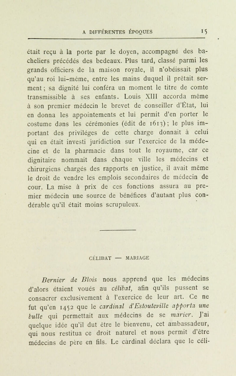 était reçu à la porte par le doyen, accompagné des ba- cheliers précédés des bedeaux. Plus tard, classé parmi les grands officiers de la maison royale, il n'obéissait plus qu'au roi lui-même, entre les mains duquel il prêtait ser- ment ; sa dignité lui conféra un moment le titre de comte transmissible à ses enfants. Louis XIII accorda même à son premier médecin le brevet de conseiller d'État, lui en donna les appointements et lui permit d'en porter le costume dans les cérémonies (édit de 1613); le plus im- portant des privilèges de cette charge donnait à celui qui en était investi juridiction sur l'exercice de la méde- cine et de la pharmacie dans tout le royaume, car ce dignitaire nommait dans chaque ville les médecins et chirurgiens chargés des rapports en justice, il avait même le droit de vendre les emplois secondaires de médecin de cour. La mise à prix de ces fonctions assura au pre- mier médecin une source de bénéfices d'autant plus con- dérable qu'il était moins scrupuleux. CÉLIBAT — MARIAGE Bemier de Blois nous apprend que les médecins d'alors étaient voués au célibat, afin qu'ils pussent se consacrer exclusivement à l'exercice de leur art. Ce ne fut qu'en 1452 que le cardinal d'Estouteville apporta une bulle qui permettait aux médecins de se marier. J'ai quelque idée qu'il dut être le bienvenu, cet ambassadeur, qui nous restitua ce droit naturel et nous permit d'être médecins de père en fils. Le cardinal déclara que le céli-