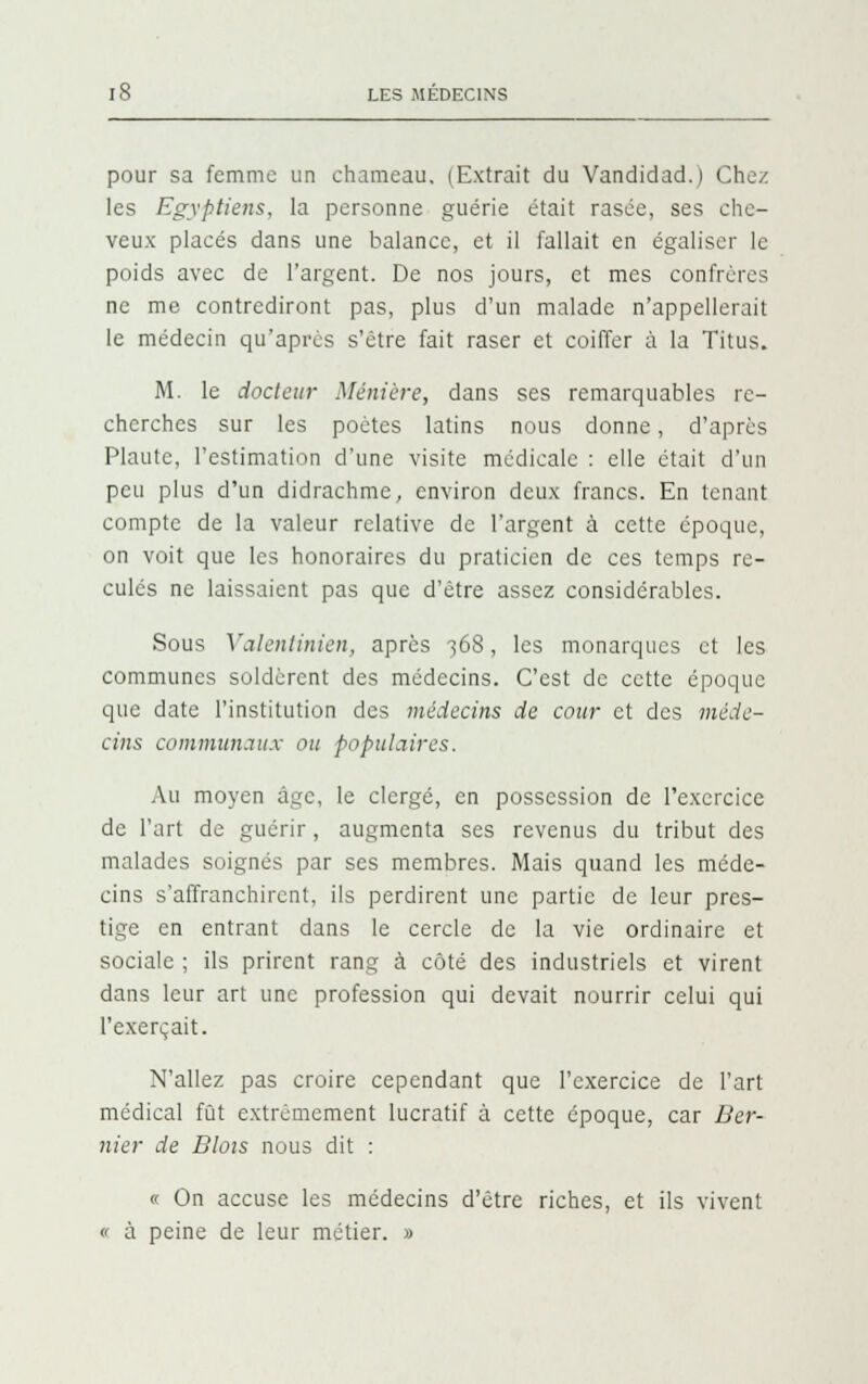pour sa femme un chameau. (Extrait du Vandidad.) Chez les Egyptiens, la personne guérie était rasée, ses che- veux placés dans une balance, et il fallait en égaliser le poids avec de l'argent. De nos jours, et mes confrères ne me contrediront pas, plus d'un malade n'appellerait le médecin qu'après s'être fait raser et coiffer à la Titus. M. le docteur Minière, dans ses remarquables re- cherches sur les poètes latins nous donne, d'après Plautc, l'estimation d'une visite médicale : elle était d'un peu plus d'un didrachme, environ deux francs. En tenant compte de la valeur relative de l'argent à cette époque, on voit que les honoraires du praticien de ces temps re- culés ne laissaient pas que d'être assez considérables. Sous Yalenlinien, après -368, les monarques et les communes soldèrent des médecins. C'est de cette époque que date l'institution des médecins de cour et des méde- cins communaux ou populaires. Au moyen âge, le clergé, en possession de l'exercice de l'art de guérir, augmenta ses revenus du tribut des malades soignés par ses membres. Mais quand les méde- cins s'affranchirent, ils perdirent une partie de leur pres- tige en entrant dans le cercle de la vie ordinaire et sociale ; ils prirent rang à côté des industriels et virent dans leur art une profession qui devait nourrir celui qui l'exerçait. N'allez pas croire cependant que l'exercice de l'art médical fût extrêmement lucratif à cette époque, car Ber- nier de Blois nous dit : « On accuse les médecins d'être riches, et ils vivent » à peine de leur métier. »
