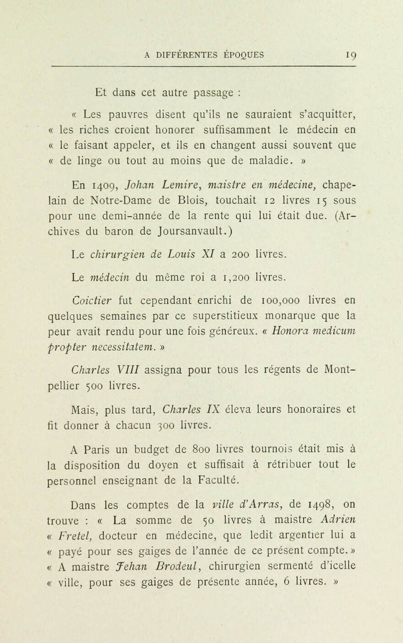 Et dans cet autre passage :  Les pauvres disent qu'ils ne sauraient s'acquitter, « les riches croient honorer suffisamment le médecin en « le faisant appeler, et ils en changent aussi souvent que « de linge ou tout au moins que de maladie. » En 1409, Johan Lemire, maistre en médecine, chape- lain de Notre-Dame de Blois, touchait 12 livres 15 sous pour une demi-année de la rente qui lui était due. (Ar- chives du baron de Joursanvault.) Le chirurgien de Louis XI a 200 livres. Le médecin du même roi a 1,200 livres. Coictier fut cependant enrichi de 100,000 livres en quelques semaines par ce superstitieux monarque que la peur avait rendu pour une fois généreux. « Honora medicum fropter necessitatem. » Charles VIII assigna pour tous les régents de Mont- pellier 500 livres. Mais, plus tard, Charles IX éleva leurs honoraires et fit donner à chacun 300 livres. A Paris un budget de 800 livres tournois était mis à la disposition du doyen et suffisait à rétribuer tout le personnel enseignant de la Faculté. Dans les comptes de la ville d'Arras, de 1498, on trouve : « La somme de 50 livres à maistre Adrien « Fretel, docteur en médecine, que ledit argentier lui a « payé pour ses gaiges de l'année de ce présent compte. » « A maistre Jehan Brodeul, chirurgien sermenté d'icelle « ville, pour ses gaiges de présente année, 6 livres. »